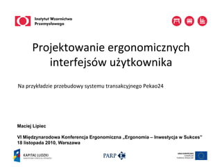 Projektowanie	
  ergonomicznych	
  
          interfejsów	
  użytkownika
Na	
  przykładzie	
  przebudowy	
  systemu	
  transakcyjnego	
  Pekao24	
  




Maciej Lipiec

VI Międzynarodowa Konferencja Ergonomiczna „Ergonomia – Inwestycja w Sukces”
18 listopada 2010, Warszawa
 