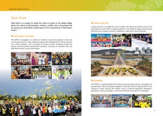 14 15
Plant Peace
‘Plant Peace’ is a project to revive the culture of peace in the global village
where the culture of discrimination, violence, conflict, war is permeated. We
are carrying out all activities to plant peace in the community as a ‘Plant Peace’
project.
The IWPG is systematically and continuously launching various campaigns to
spread peace. We are actively engaged in activities that are appropriate to the
situation in each country and region, such as violence expulsion campaigns,
awareness-raising campaigns, and environmental improvement campaigns.
The IWPG is engaged in a variety of activities to promote peace in the local
communities and to make regional changes and developments. We do various
vol- unteer activities, such as visiting to nursery schools, drawing murals and
various environmental improvement activities, focusing on activities that are
essential for each country and region.
■Campaign
■Local peace activities
Culture and art is an effective tool to gather the hearts of families around the
world become one. IWPG is planting peace in the world through various peace
activities such as peace concerts, exhibitions, plays and cultural festivals.
■Culture and Arts
 