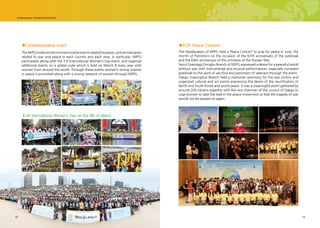 18 1918
The Headquaters of IWPG held a ‘Peace Concert’ to pray for peace in June, the
month of Patriotism on the occasion of the 67th anniversary of the outbreak
and the 64th anniversary of the armistice of the Korean War.
Seoul Gyeonggi Dongbu Branch of IWPG expressed a desire for a peaceful world
without war with instrumental and musical performances, especially conveyed
gratitude to the spirit of sacrifice and patriotism of veterans through the event.
Daegu Gyeongbuk Branch held a memorial ceremony for the war victims and
organized cultural and art events expressing the desire of the reunification of
North and South Korea and world peace. It was a meaningful event gathered by
around 200 citizens together with the vice chairman of the council of Daegu to
urge women to take the lead in the peace movement so that the tragedy of war
would not be passed on again.
TheIWPGholdsworldcommemorativeeventsrelatedtopeace,andanniversaries
related to war and peace in each country and each area. In particular, IWPG
participates along with the 3.8 International Women’s Day event, and organize
additional events on a global scale which is held on March 8 every year with
women from around the world. Through these events women’s strong interest
in peace is promoted along with a strong network of women through IWPG.
■6.25 Peace Concert■Commemorative event
UN International Women's Day on the 8th of March
 