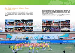 22 23
The World Alliance of Religions Peace
(WARP) Summit
The WARP Summit that has been held every September since 2014 hosted by
HWPL is a peace festival with the whole citizens of the world such as politi-
cal, religious, educational leaders, journalists, the heads of women and youth
groups.
HWPL has been working to enact the international peace law to realize the
cessation of war and world peace, which has made progress every year. Dec-
laration of Peace and Cessation of War (DPCW, 10 articles, 38 clauses) will be
the answer for the world peace.
In addition, since religious conflicts have caused about 80% of war, the alliance
of religions to prevent war is a key issue of the WARP Summit.
’
‘
22 23
 