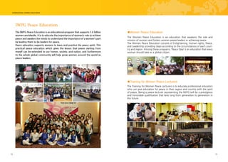 12 13
IWPG Peace Education
The IWPG Peace Education is an educational program that supports 3.6 billion
women worldwide. It is to educate the importance of women’s role to achieve
peace and awaken the minds to understand the importance of a women’s part
by leading them to be leaders for peace.
Peace education supports women to learn and practice the peace spirit. This
practical peace education which gives the lesson that peace starting from
myself can be extended to our homes, society, and nation, and furthermore
to the whole global community will help grow women around the world as
peace leaders.
The Women Peace Education is an education that awakens the role and
mission of women and fosters women peace leaders in achieving peace.
The Women Peace Education consists of Enlightening, Human rights, Peace,
and Leadership providing steps according to the circumstances of each coun-
try and region. Among these programs, ‘Peace Step’ is an education that every
woman should take as a global citizen.
The Training for Women Peace Lecturers is to educate professional educators
who can give education for peace in their region and country with the spirit
of peace. Being a peace lecturer representing the IWPG will be a prestigious
and honorable qualification that lasts long from generation to generation in
the future.
■Women Peace Education
■Training for Women Peace Lecturers
 