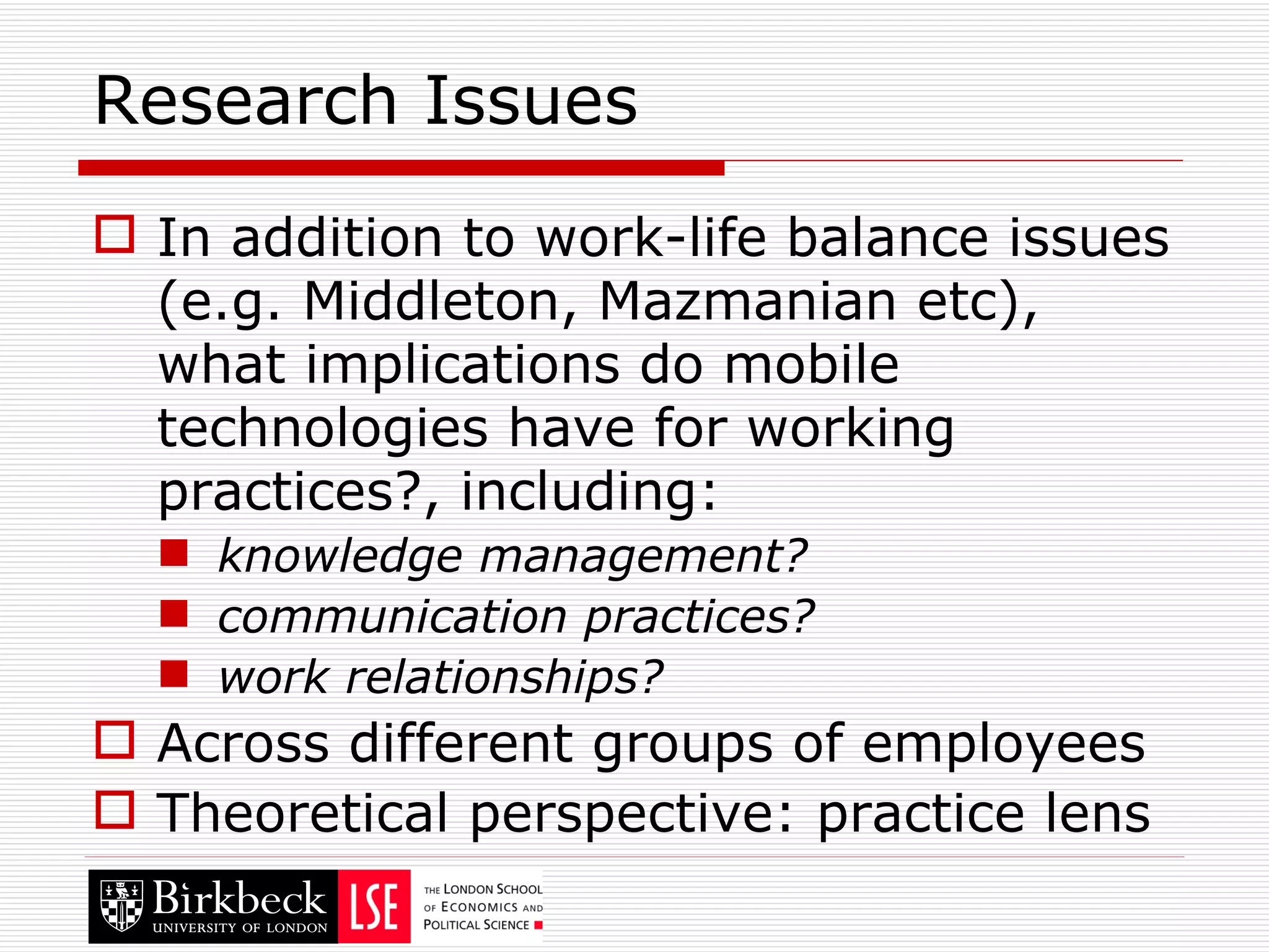 Research Issues In addition to work-life balance issues (e.g. Middleton, Mazmanian etc), what implications do mobile technologies have for working practices?, including: knowledge management? communication practices? work relationships? Across different groups of employees Theoretical perspective: practice lens 