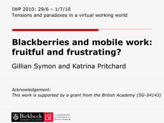 Blackberries and mobile work:  fruitful and frustrating? Gillian Symon and Katrina Pritchard Acknowledgement: This work is supported by a grant from the British Academy (SG-54143) IWP 2010: 29/6 – 1/7/10 Tensions and paradoxes in a virtual working world 