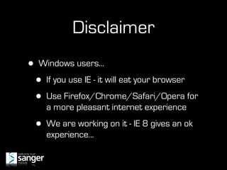 Disclaimer
•   Windows users...

    •   If you use IE - it will eat your browser

    •   Use Firefox/Chrome/Safari/Opera for
        a more pleasant internet experience

    •   We are working on it - IE 8 gives an ok
        experience...
 
