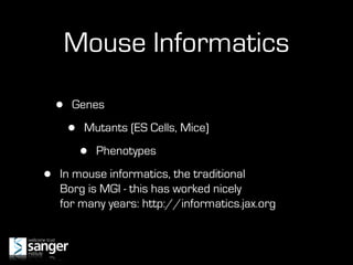 Mouse Informatics

    •   Genes

        •   Mutants (ES Cells, Mice)

            •   Phenotypes

•   In mouse informatics, the traditional
    Borg is MGI - this has worked nicely
    for many years: http://informatics.jax.org
 