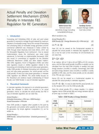 4 Indian Wind Power Dec. 2019 - Jan. 2020
1.	 Introduction
Forecasting and Scheduling (F&S) of solar and wind power
generation is required to manage the grid network for maximum
utilization of renewable energy. Hence the concept of forecasting
and scheduling (F&S) of renewable energy generators and the
commercial settlement was introduced in Indian context by
CERC through Indian Electricity Grid Code (IEGC), 20101 and
the Renewable Regulatory Fund mechanism2. Due to several
implementation issues, the mechanism was never made
operational. To formulate an implementable framework, CERC
also issued 2nd amendment to regulation for the Deviation
Settlement Mechanism (DSM) and other related matters3.
After CERC regulation, Forum of Regulators (FOR)4 and other
state regulators issued or drafted regulation related to the
forecasting and scheduling of wind and solar power generation.
Unlike DSM penalty of intrastate forecasting and scheduling of
wind and solar power generation, the ‘actual penalty’ and the
‘DSM penalty’ of wind and solar power generation in interstate
CERC regulation are different. This article briefly focuses on
the theoretical and evidence based understanding of ‘Actual
Penalty’ and ‘DSM Penalty’ in case of interstate regulation.
2.	 Theoretical Framework
In interstate regulation, the payment is on schedule generation,
unlike the intrastate in which the payment is on actual
generation. Hence, to calculate the actual penalty due F&S in
case of interstate regulation, we can state that,
Actual Penalty =
(Schedule Generation × PPA rate + DSM Penalty) -
Actual Generation × PPA rate	 (1)
Here DSM penalty is negative when payable to the pool by
the generators and positive when payable by the pool to the
RE generators. By simple algebraic manipulation (1) can be
written as,
Actual Penalty =
DSM Penalty - (Actual Generation - Schedule generation) ×
PPA rate	 (2)
Actual Penalty and Deviation
Settlement Mechanism (DSM)
Penalty in Interstate F&S
Regulation for RE Generators Abhik Kumar Das
Technical Director
del2infinity Energy Consulting
contact@del2infinity.xyz
Sandeep Suman
Assistant Manager (E&M)
Coal India Limited
Which transforms into,
Actual Penalty (P) =
DSM Penalty (∆) - Energy Deviation (δ) × PPA rate (p)	 (3)
i.e. P = ∆ - δp	(4)
Here (4) can be viewed as the fundamental equation to
calculate the actual penalty in interstate F&S regulation. Since
(4) is true for each of the time-block, for all time-blocks we
can state that,
∑P = ∑∆ - p∑δ
If we replace, ∑P as P, ∑∆ as ∆ and ∑δ as δ, (4) remains
same, and the total actual penalty (monthly or weekly) can be
calculated from the total DSM (monthly or weekly) and total
energy deviation (monthly or weekly). Interestingly, total DSM
and total energy deviation value (monthly or weekly) is readily
available at ERC sites, and the actual penalty can be calculated
if the PPA rate (p) is known.
Hence (4) can be viewed as a fundamental equation to
calculate the actual penalty in interstate regulation.
Since P = ∆ - δp , it is easy to state that the actual penalty due
to the deviation (P) is not the DSM penalty (∆).
Since the actual penalty (P) is always payable, it is always
negative. Hence DSM penalty (∆) and energy deviation (δ) are
of same sign, as shown in Table I.
Table I: DSM Penalty vs Energy Deviation
DSM
penalty
(∆)
Energy
deviation
(δ)
Comment
+ DSM
Receivable
+ Actual >
Schedule
Under-schedule
/ Over-injection
- DSM
Payable
- Actual <
Schedule
Over-schedule
/ Under-
injection
 