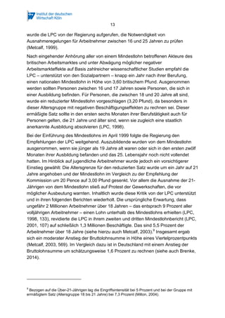 13
wurde die LPC von der Regierung aufgerufen, die Notwendigkeit von
Ausnahmeregelungen für Arbeitnehmer zwischen 16 und 25 Jahren zu prüfen
(Metcalf, 1999).
Nach eingehender Anhörung aller von einem Mindestlohn betroffenen Akteure des
britischen Arbeitsmarktes und unter Abwägung möglicher negativer
Arbeitsmarkteffekte auf Basis zahlreicher wissenschaftlicher Studien empfahl die
LPC – unterstützt von den Sozialpartnern – knapp ein Jahr nach ihrer Berufung,
einen nationalen Mindestlohn in Höhe von 3,60 britischem Pfund. Ausgenommen
werden sollten Personen zwischen 16 und 17 Jahren sowie Personen, die sich in
einer Ausbildung befinden. Für Personen, die zwischen 18 und 20 Jahre alt sind,
wurde ein reduzierter Mindestlohn vorgeschlagen (3,20 Pfund), da besonders in
dieser Altersgruppe mit negativen Beschäftigungseffekten zu rechnen sei. Dieser
ermäßigte Satz sollte in den ersten sechs Monaten ihrer Berufstätigkeit auch für
Personen gelten, die 21 Jahre und älter sind, wenn sie zugleich eine staatlich
anerkannte Ausbildung absolvieren (LPC, 1998).
Bei der Einführung des Mindestlohns im April 1999 folgte die Regierung den
Empfehlungen der LPC weitgehend. Auszubildende wurden von dem Mindestlohn
ausgenommen, wenn sie jünger als 19 Jahre alt waren oder sich in den ersten zwölf
Monaten ihrer Ausbildung befanden und das 25. Lebensjahr noch nicht vollendet
hatten. Im Hinblick auf jugendliche Arbeitnehmer wurde jedoch ein vorsichtigerer
Einstieg gewählt: Die Altersgrenze für den reduzierten Satz wurde um ein Jahr auf 21
Jahre angehoben und der Mindestlohn im Vergleich zu der Empfehlung der
Kommission um 20 Pence auf 3,00 Pfund gesenkt. Vor allem die Ausnahme der 21-
Jährigen von dem Mindestlohn stieß auf Protest der Gewerkschaften, die vor
möglicher Ausbeutung warnten. Inhaltlich wurde diese Kritik von der LPC unterstützt
und in ihren folgenden Berichten wiederholt. Die ursprüngliche Erwartung, dass
ungefähr 2 Millionen Arbeitnehmer über 18 Jahren – das entsprach 9 Prozent aller
volljährigen Arbeitnehmer – einen Lohn unterhalb des Mindestlohns erhielten (LPC,
1998, 133), revidierte die LPC in ihrem zweiten und dritten Mindestlohnbericht (LPC,
2001, 107) auf schließlich 1,3 Millionen Beschäftigte. Das sind 5,5 Prozent der
Arbeitnehmer über 18 Jahre (siehe hierzu auch Metcalf, 2003).9
Insgesamt ergab
sich ein moderater Anstieg der Bruttolohnsumme in Höhe eines Viertelprozentpunkts
(Metcalf, 2003, 569). Im Vergleich dazu ist in Deutschland mit einem Anstieg der
Bruttolohnsumme um schätzungsweise 1,6 Prozent zu rechnen (siehe auch Brenke,
2014).
9
Bezogen auf die Über-21-Jährigen lag die Eingriffsintensität bei 5 Prozent und bei der Gruppe mit
ermäßigtem Satz (Altersgruppe 18 bis 21 Jahre) bei 7,3 Prozent (Milton, 2004).
 