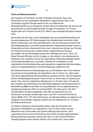 16
Kritik am Referentenentwurf
Der Vergleich mit Frankreich und dem Vereinigten Königreich zeigt, dass
Deutschland mit dem gesetzlichen Mindestlohn vergleichsweise stark in die
Lohnstruktur eingreift. Das gilt sowohl für die zum Zeitpunkt der
Mindestlohneinführung zu erwartende relative Höhe zum Medianlohn als auch für die
prognostizierte ex-ante Eingriffsintensität. Sie liegt mit erwarteten 13,7 Prozent
deutlich über den 9 Prozent, die die LPC 1999 für das Vereinigte Königreich erwartet
hatte.
Damit stellt sich die Frage, ob der Gesetzgeber die ex-ante Eingriffsintensität durch
Ausnahmeregelungen für Problemgruppen des Arbeitsmarktes vermindern sollte.
Solche Forderungen sind nicht unproblematisch, weil die Herausnahme bestimmter
Beschäftigtengruppen zu rechtlich problematischen Ungleichbehandlungen sowie zu
Fehlanreizen auf dem Arbeitsmarkt führen kann. Unternehmen könnten aus Gründen
der Kostenminimierung dazu verleitet werden, zielgerichtet jene Gruppen
einzustellen, die dem Mindestlohnzwang nicht unterliegen (Arni et al., 2014, 19).
Dieser Einwand trifft aber nicht für Gruppen zu, die schwer in den Arbeitsmarkt zu
integrieren sind. Außerdem müssen bei Jugendlichen Fehlanreize beseitigt werden,
auf eine Berufsausbildung zu verzichten. Deshalb ist zu diskutieren, ob bei
Jugendlichen ohne Berufsabschluss oder generell bei ungelernten Berufseinsteigern
sowie bei Langzeitarbeitslosen Ausnahmeregelungen angebracht sind.
Der Referentenentwurf der Bundesregierung zum Mindestlohn sieht unter anderem
Ausnahmen für Auszubildende und Jugendliche unter 18 Jahren vor, sofern diese
noch keine abgeschlossene Berufsausbildung vorweisen können. Ziel der Regelung
soll laut Gesetzesbegründung sein, keinen Anreiz zur Arbeit statt zur Ausbildung zu
setzen. Dem wird die vorgesehene Altersgrenze von 18 Jahren aber nicht gerecht.
Nach Angaben des Datenreports zum Berufsbildungsbericht des Bundesinstituts für
Berufsbildung (BIBB) ist das Alter von Auszubildenden mit neu abgeschlossenem
Ausbildungsvertrag seit 1993 von durchschnittlich 18,5 Jahre auf im Jahr 2011
durchschnittlich 20 Jahre angestiegen. Das Alter der Absolventinnen und
Absolventen von dualen Ausbildungen lag im Jahr 2011 im Durchschnitt bei 22
Jahren (BiBB, 2014, 157). Die Entscheidung, eine Berufsausbildung zu beginnen und
erfolgreich abzuschließen, liegt also deutlich über der Altersgrenze von 18 Jahren
des Referentenentwurfs.
Vor diesem Hintergrund darf bezweifelt werden, dass die Ausnahme vom
gesetzlichen Mindestlohn von Jugendlichen unter 18 Jahren dieser Gruppe
tatsächlich einen Anreiz bietet, eine duale Ausbildung aufzunehmen. Denn
Jugendliche könnten durch die Aufnahme einer Arbeit, die keine abgeschlossene
Berufsausbildung voraussetzt, bereits zwei Jahre vor dem durchschnittlichen
Ausbildungsbeginn einen deutlich höheren Lohn erzielen als in einer dualen
 