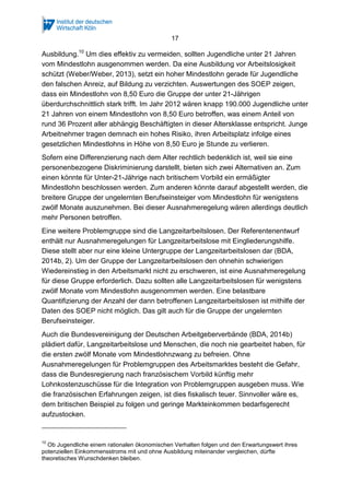 17
Ausbildung.10
Um dies effektiv zu vermeiden, sollten Jugendliche unter 21 Jahren
vom Mindestlohn ausgenommen werden. Da eine Ausbildung vor Arbeitslosigkeit
schützt (Weber/Weber, 2013), setzt ein hoher Mindestlohn gerade für Jugendliche
den falschen Anreiz, auf Bildung zu verzichten. Auswertungen des SOEP zeigen,
dass ein Mindestlohn von 8,50 Euro die Gruppe der unter 21-Jährigen
überdurchschnittlich stark trifft. Im Jahr 2012 wären knapp 190.000 Jugendliche unter
21 Jahren von einem Mindestlohn von 8,50 Euro betroffen, was einem Anteil von
rund 36 Prozent aller abhängig Beschäftigten in dieser Altersklasse entspricht. Junge
Arbeitnehmer tragen demnach ein hohes Risiko, ihren Arbeitsplatz infolge eines
gesetzlichen Mindestlohns in Höhe von 8,50 Euro je Stunde zu verlieren.
Sofern eine Differenzierung nach dem Alter rechtlich bedenklich ist, weil sie eine
personenbezogene Diskriminierung darstellt, bieten sich zwei Alternativen an. Zum
einen könnte für Unter-21-Jährige nach britischem Vorbild ein ermäßigter
Mindestlohn beschlossen werden. Zum anderen könnte darauf abgestellt werden, die
breitere Gruppe der ungelernten Berufseinsteiger vom Mindestlohn für wenigstens
zwölf Monate auszunehmen. Bei dieser Ausnahmeregelung wären allerdings deutlich
mehr Personen betroffen.
Eine weitere Problemgruppe sind die Langzeitarbeitslosen. Der Referentenentwurf
enthält nur Ausnahmeregelungen für Langzeitarbeitslose mit Eingliederungshilfe.
Diese stellt aber nur eine kleine Untergruppe der Langzeitarbeitslosen dar (BDA,
2014b, 2). Um der Gruppe der Langzeitarbeitslosen den ohnehin schwierigen
Wiedereinstieg in den Arbeitsmarkt nicht zu erschweren, ist eine Ausnahmeregelung
für diese Gruppe erforderlich. Dazu sollten alle Langzeitarbeitslosen für wenigstens
zwölf Monate vom Mindestlohn ausgenommen werden. Eine belastbare
Quantifizierung der Anzahl der dann betroffenen Langzeitarbeitslosen ist mithilfe der
Daten des SOEP nicht möglich. Das gilt auch für die Gruppe der ungelernten
Berufseinsteiger.
Auch die Bundesvereinigung der Deutschen Arbeitgeberverbände (BDA, 2014b)
plädiert dafür, Langzeitarbeitslose und Menschen, die noch nie gearbeitet haben, für
die ersten zwölf Monate vom Mindestlohnzwang zu befreien. Ohne
Ausnahmeregelungen für Problemgruppen des Arbeitsmarktes besteht die Gefahr,
dass die Bundesregierung nach französischem Vorbild künftig mehr
Lohnkostenzuschüsse für die Integration von Problemgruppen ausgeben muss. Wie
die französischen Erfahrungen zeigen, ist dies fiskalisch teuer. Sinnvoller wäre es,
dem britischen Beispiel zu folgen und geringe Markteinkommen bedarfsgerecht
aufzustocken.
10
Ob Jugendliche einem rationalen ökonomischen Verhalten folgen und den Erwartungswert ihres
potenziellen Einkommensstroms mit und ohne Ausbildung miteinander vergleichen, dürfte
theoretisches Wunschdenken bleiben.
 