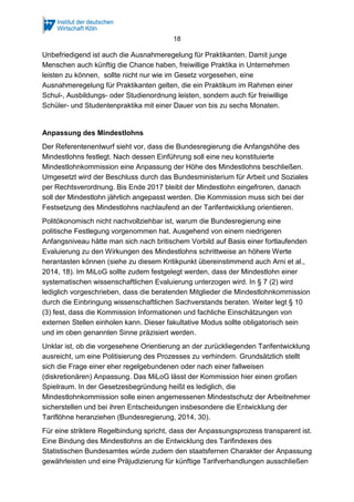 18
Unbefriedigend ist auch die Ausnahmeregelung für Praktikanten. Damit junge
Menschen auch künftig die Chance haben, freiwillige Praktika in Unternehmen
leisten zu können, sollte nicht nur wie im Gesetz vorgesehen, eine
Ausnahmeregelung für Praktikanten gelten, die ein Praktikum im Rahmen einer
Schul-, Ausbildungs- oder Studienordnung leisten, sondern auch für freiwillige
Schüler- und Studentenpraktika mit einer Dauer von bis zu sechs Monaten.
Anpassung des Mindestlohns
Der Referentenentwurf sieht vor, dass die Bundesregierung die Anfangshöhe des
Mindestlohns festlegt. Nach dessen Einführung soll eine neu konstituierte
Mindestlohnkommission eine Anpassung der Höhe des Mindestlohns beschließen.
Umgesetzt wird der Beschluss durch das Bundesministerium für Arbeit und Soziales
per Rechtsverordnung. Bis Ende 2017 bleibt der Mindestlohn eingefroren, danach
soll der Mindestlohn jährlich angepasst werden. Die Kommission muss sich bei der
Festsetzung des Mindestlohns nachlaufend an der Tarifentwicklung orientieren.
Politökonomisch nicht nachvollziehbar ist, warum die Bundesregierung eine
politische Festlegung vorgenommen hat. Ausgehend von einem niedrigeren
Anfangsniveau hätte man sich nach britischem Vorbild auf Basis einer fortlaufenden
Evaluierung zu den Wirkungen des Mindestlohns schrittweise an höhere Werte
herantasten können (siehe zu diesem Kritikpunkt übereinstimmend auch Arni et al.,
2014, 18). Im MiLoG sollte zudem festgelegt werden, dass der Mindestlohn einer
systematischen wissenschaftlichen Evaluierung unterzogen wird. In § 7 (2) wird
lediglich vorgeschrieben, dass die beratenden Mitglieder die Mindestlohnkommission
durch die Einbringung wissenschaftlichen Sachverstands beraten. Weiter legt § 10
(3) fest, dass die Kommission Informationen und fachliche Einschätzungen von
externen Stellen einholen kann. Dieser fakultative Modus sollte obligatorisch sein
und im oben genannten Sinne präzisiert werden.
Unklar ist, ob die vorgesehene Orientierung an der zurückliegenden Tarifentwicklung
ausreicht, um eine Politisierung des Prozesses zu verhindern. Grundsätzlich stellt
sich die Frage einer eher regelgebundenen oder nach einer fallweisen
(diskretionären) Anpassung. Das MiLoG lässt der Kommission hier einen großen
Spielraum. In der Gesetzesbegründung heißt es lediglich, die
Mindestlohnkommission solle einen angemessenen Mindestschutz der Arbeitnehmer
sicherstellen und bei ihren Entscheidungen insbesondere die Entwicklung der
Tariflöhne heranziehen (Bundesregierung, 2014, 30).
Für eine striktere Regelbindung spricht, dass der Anpassungsprozess transparent ist.
Eine Bindung des Mindestlohns an die Entwicklung des Tarifindexes des
Statistischen Bundesamtes würde zudem den staatsfernen Charakter der Anpassung
gewährleisten und eine Präjudizierung für künftige Tarifverhandlungen ausschließen
 