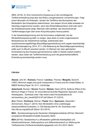 19
(BDA, 2014b, 5). Eine mechanische Anpassung an die zurückliegende
Tariflohnentwicklung birgt aber das Risiko unangemessener Lohnerhöhungen. Folgt
einem Boomjahr ein Krisenjahr, würden die Tariflöhne des Boomjahres den
Mindestlohn des Krisenjahres determinieren. Aus diesem Grund sollte entweder ein
Abschlag vorgenommen werden, wenn das Wirtschaftswachstum sinkt oder wenn
die Arbeitslosenquote steigt. Alternativ wäre denkbar, den Durchschnitt der
Tariflohnsteigerungen über einen Konjunkturzyklus heranzuziehen.
In der Gesetzesbegründung wird die Kommission aufgefordert, bei der
Mindestlohnanpassung dafür zu sorgen, dass diese zu einem angemessenen
Mindestschutz der Arbeitnehmer beiträgt, andererseits aber
sozialversicherungspflichtige Beschäftigungsentwicklung nicht negativ beeinträchtigt
wird (Bundesregierung, 2014, 37 f.). Die Bedeutung der Beschäftigungsentwicklung
sollte auch im MiLoG verankert werden. Im Rahmen der oben geforderten
Konkretisierung des Anpassungsmechanismus sollte im Gesetz explizit erwähnt
werden, dass neben der Tariflohnentwicklung auch die gesamtwirtschaftliche
Entwicklung berücksichtigt werden muss.
 