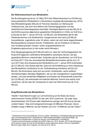 3
Der Referentenentwurf zum Mindestlohn
Die Bundesregierung hat am 19. März 2014 den Referentenentwurf zur Einführung
eines gesetzlichen Mindestlohns in Deutschland vorgelegt (Bundesregierung, 2014).
Das Mindestlohngesetz (MiLoG) ist Teil eines Gesetzes zur Stärkung der
Tarifautonomie, das auch eine Reform des Tarifvertragsgesetzes und des
Arbeitnehmer-Entsendegesetzes beinhaltet. Wichtigste Bestimmung des MiLoG ist
die Einführung eines allgemeinen gesetzlichen Mindestlohns in Höhe von 8,50 Euro
je Stunde ab dem 1. Januar 2015 (§ 1 (2) MiLoG). Der Mindestlohn gilt für alle
Arbeitnehmerinnen und Arbeitnehmer. Ausgenommen sind nach § 22 MiLoG
Auszubildende, Jugendliche unter 18 Jahren, sofern sie noch keine abgeschlossene
Berufsausbildung vorweisen können, Praktikanten, die ein Praktikum im Rahmen
ihrer Ausbildung leisten müssen, sowie Langzeitarbeitslose mit
Eingliederungszuschuss (in den ersten sechs Monaten).
Eine Übergangsregelung (§ 23 MiLoG) sieht vor, dass die Tarifvertragsparteien bis
Ende 2016 allgemein verbindliche Mindestlöhne vereinbaren können, die das
gesetzliche Minimum unterschreiten. Außerdem gilt der Stundenlohn von 8,50 Euro
bis Ende 2017. Eine neu einzusetzende Mindestlohnkommission soll bis zum 10.
Juni 2017 über eine Anpassung des Mindestlohns zum 1. Januar 2018 entscheiden
(§ 9 (1) MiLoG). Das Gesetz legt fest, dass sich die Empfehlung zu einer Anpassung
des Mindestlohns nachlaufend an der Tarifentwicklung orientieren soll (§ 9 (2)
MiLoG). Die Kommission setzt sich aus einem Vorsitzenden, sechs weiteren
stimmberechtigten ständigen Mitgliedern, die von den Sozialpartnern vorgeschlagen
werden, und zwei beratenden Mitgliedern aus Kreisen der Wissenschaft zusammen
(§ 4 (2) MiLoG). Sie entscheidet mit einfacher Mehrheit. Kommt eine solche nicht
zusammen, übt die oder der Vorsitzende ihr oder sein Stimmrecht aus (§ 10 (2)
MiLoG).
Eingriffsintensität des Mindestlohns
Tabelle 1 fasst Berechnungen zur Lohnschichtung auf der Basis des Sozio-
oekonomischen Panels (SOEP) für das Jahr 2012 zusammen. Sie zeigt, dass
deutschlandweit 16,8 Prozent aller Arbeitnehmer weniger als 8,50 Euro je Stunde
verdient haben.1
Das sind hochgerechnet knapp 5,6 Millionen Personen. Davon
entfallen knapp 4 Millionen auf den Westen und rund 1,6 Millionen auf den Osten.2
1
Arbeitnehmer ohne Auszubildende, Ein-Euro-Jobber, Arbeitslose in Arbeitsbeschaffungsmaßnahmen
oder mit Erwerbseinkommen, Arbeitnehmer in Behindertenwerkstätten sowie Beschäftigte, die
Altersteilzeit mit Nullstunden in Anspruch nehmen und Praktikanten in Ausbildung.
2
Andere Lohnschichtungen auf Basis des SOEP (Falk et al., 2013; Brenke, 2014; Kalina/Weinkopf,
2014) weichen etwas ab, weil die Stundenlöhne anders berechnet werden. Die hier vorgestellten
Berechnungen folgen dem Vorgehen von Heumer et al. (2013).
 