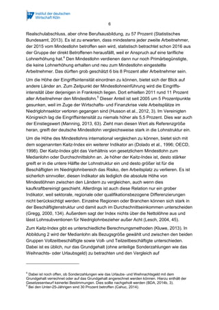 6
Bundesamt, 2013). Es ist zu erwarten, dass mindestens jeder zweite Arbeitnehmer,
der 2015 vom Mindestlohn betroffen sein wird, statistisch betrachtet schon 2016 aus
der Gruppe der direkt Betroffenen herausfällt, weil er Anspruch auf eine tarifliche
Lohnerhöhung hat.4
Den Mindestlohn verdienen dann nur noch Primärbegünstigte,
die keine Lohnerhöhung erhalten und neu zum Mindestlohn eingestellte
Arbeitnehmer. Das dürften grob geschätzt 6 bis 8 Prozent aller Arbeitnehmer sein.
Um die Höhe der Eingriffsintensität einordnen zu können, bietet sich der Blick auf
andere Länder an. Zum Zeitpunkt der Mindestlohneinführung wird die Eingriffs-
intensität über derjenigen in Frankreich liegen. Dort erhielten 2011 rund 11 Prozent
aller Arbeitnehmer den Mindestlohn.5
Dieser Anteil ist seit 2005 um 5 Prozentpunkte
gesunken, weil im Zuge der Wirtschafts- und Finanzkrise viele Arbeitsplätze im
Niedriglohnsektor verloren gegangen sind (Husson et al., 2012, 3). Im Vereinigten
Königreich lag die Eingriffsintensität zu niemals höher als 5,5 Prozent. Dies war auch
der Einstiegswert (Manning, 2013, 63). Zieht man diesen Wert als Referenzgröße
heran, greift der deutsche Mindestlohn vergleichsweise stark in die Lohnstruktur ein.
Um die Höhe des Mindestlohns international vergleichen zu können, bietet sich mit
dem sogenannten Kaitz-Index ein weiterer Indikator an (Dolado et al., 1996; OECD,
1998). Der Kaitz-Index gibt das Verhältnis von gesetzlichem Mindestlohn zum
Medianlohn oder Durchschnittslohn an. Je höher der Kaitz-Index ist, desto stärker
greift er in die untere Hälfte der Lohnstruktur ein und desto größer ist für die
Beschäftigten im Niedriglohnbereich das Risiko, den Arbeitsplatz zu verlieren. Es ist
sicherlich sinnvoller, diesen Indikator als lediglich die absolute Höhe von
Mindestlöhnen zwischen den Ländern zu vergleichen, auch wenn dies
kaufkraftbereinigt geschieht. Allerdings ist auch diese Relation nur ein grober
Indikator, weil sektorale, regionale oder qualifikationsbezogene Differenzierungen
nicht berücksichtigt werden. Einzelne Regionen oder Branchen können sich stark in
der Beschäftigtenstruktur und damit auch im Durchschnittseinkommen unterscheiden
(Gregg, 2000, 134). Außerdem sagt der Index nichts über die Nettolöhne aus und
lässt Lohnsubventionen für Niedriglohnbezieher außer Acht (Lesch, 2004, 45).
Zum Kaitz-Index gibt es unterschiedliche Berechnungsmethoden (Kluwe, 2013). In
Abbildung 2 wird der Medianlohn als Bezugsgröße gewählt und zwischen den beiden
Gruppen Vollzeitbeschäftigte sowie Voll- und Teilzeitbeschäftigte unterschieden.
Dabei ist es üblich, nur das Grundgehalt (ohne anteilige Sonderzahlungen wie das
Weihnachts- oder Urlaubsgeld) zu betrachten und den Vergleich auf
Vollzeitbeschäftigte zu beschränken (OECD, 2014). Da der Mindestlohn auch für
4
Dabei ist noch offen, ob Sonderzahlungen wie das Urlaubs- und Weihnachtsgeld mit dem
Grundgehalt verrechnet oder auf das Grundgehalt angerechnet werden können. Hierzu enthält der
Gesetzesentwurf keinerlei Bestimmungen. Dies sollte nachgeholt werden (BDA, 2014b, 3).
5
Bei den Unter-25-Jährigen sind 30 Prozent betroffen (Cahuc, 2014).
 