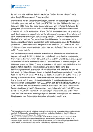 8
Werden nicht nur die Vollzeiterwerbstätigen, sondern alle abhängig Beschäftigten
betrachtet, errechnet sich auf Basis des SOEP für das Jahr 2012 ein Medianlohn in
Höhe von 13,86 Euro. Das ergibt einen Kaitz-Index von 61 Prozent. Aufgrund der
geringeren Stundenverdienste von Teilzeitbeschäftigten fällt dieser Wert deutlich
höher aus als der für Vollzeitbeschäftigte. Ein Teil des Unterschieds hängt allerdings
auch damit zusammen, dass in der Verdienststrukturerhebung nur Unternehmen mit
zehn und mehr Beschäftigten berücksichtigt werden.7
Durch das Abschneiden von
Kleinbetrieben wird der Durchschnittsverdienst über- und der Kaitz-Index in der
Verdienststrukturerhebung unterschätzt. Unter der Annahme, dass der Medianlohn
jährlich um 2,5 Prozent wächst, steigt dieser bis 2015 auf 14,92 und bis 2017 auf
15,68 Euro. Entsprechend geht der Kaitz-Index bis 2015 auf 57 Prozent und bis 2017
auf 54 Prozent zurück.
Um die errechneten Werte bewerten zu können, ist wiederum ein internationaler
Vergleich sinnvoll. Abbildung 3 stellt hierzu die Entwicklung des Kaitz-Indexes in
Frankreich und im Vereinigten Königreich zwischen 2000 und 2012 dar. Die Angaben
beziehen sich auf Vollzeiterwerbstätige und enthalten keine Sonderzahlungen. Die
Abbildung zeigt zwei Dinge: Erstens ist das relative Mindestlohnniveau in Frankreich
deutlich höher als auf der britischen Insel. Das gilt für den Beginn des
Betrachtungszeitraums ebenso wie für den aktuellen Rand. Zweitens hat sich der
Kaitz-Index in beiden Ländern ähnlich entwickelt. Das Vereinigte Königreich startete
1999 mit 40 Prozent. Dieser Wert stieg bis 2007 nahezu stetig bis auf 47 Prozent an.
Bedingt durch die Wirtschafts- und Finanzkrise blieb der Wert danach stabil. In
Frankreich ist auf höherem Niveau eine ähnliche Entwicklung beobachtbar:
Ausgehend von 56 Prozent im Jahr 2000, erhöht sich der Index bis zum Jahr 2012
auf 62 Prozent. Die 60-Prozent-Marke wurde erstmals im Jahr 2005 überschritten.
Deutschland läge mit der Einführung eines gesetzlichen Mindestlohns in Höhe von
8,50 Euro im Jahr 2015 sehr nahe am derzeitigen britischen Niveau und deutlich
unter dem französischen. Allerdings läge der deutsche Einstiegswert klar über dem
Einstiegswert zum Zeitpunkt der britischen Mindestlohneinführung.
7
Ausgenommen sind auch Arbeitnehmer des Wirtschaftsabschnitts Land- und Forstwirtschaft,
Fischerei sowie des Wirtschaftsabschnitts Private Haushalte mit Hauspersonal. Dabei ist zu
berücksichtigen, dass die nicht einbezogenen Arbeitnehmer im Durchschnitt geringere Verdienste
haben als die einbezogenen Arbeitnehmer (Statistisches Bundesamt, 2014).
 