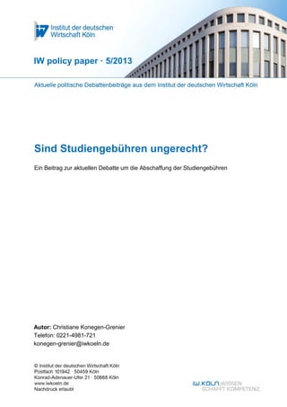 IW policy paper · 5/2013




Sind Studiengebühren ungerecht?
Ein Beitrag zur aktuellen Debatte um die Abschaffung der Studiengebühren




Autor: Christiane Konegen-Grenier
Telefon: 0221-4981-721
konegen-grenier@iwkoeln.de
 