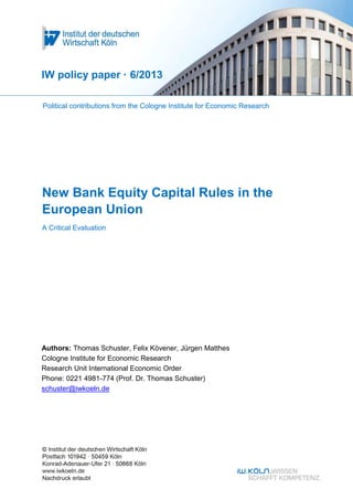 New Bank Equity Capital Rules in the
European Union
A Critical Evaluation
IW policy paper · 6/2013
Authors: Thomas Schuster, Felix Kövener, Jürgen Matthes
Cologne Institute for Economic Research
Research Unit International Economic Order
Phone: 0221 4981-774 (Prof. Dr. Thomas Schuster)
schuster@iwkoeln.de
Political contributions from the Cologne Institute for Economic Research
 