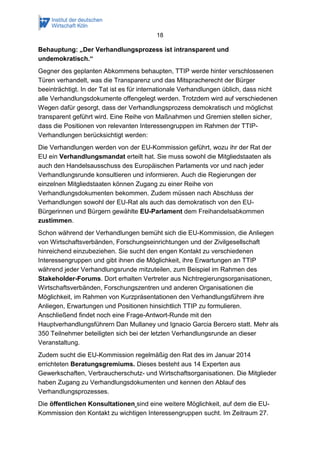 18 
Behauptung: „Der Verhandlungsprozess ist intransparent und undemokratisch.“ 
Gegner des geplanten Abkommens behaupten, TTIP werde hinter verschlossenen Türen verhandelt, was die Transparenz und das Mitspracherecht der Bürger beeinträchtigt. In der Tat ist es für internationale Verhandlungen üblich, dass nicht alle Verhandlungsdokumente offengelegt werden. Trotzdem wird auf verschiedenen Wegen dafür gesorgt, dass der Verhandlungsprozess demokratisch und möglichst transparent geführt wird. Eine Reihe von Maßnahmen und Gremien stellen sicher, dass die Positionen von relevanten Interessengruppen im Rahmen der TTIP- Verhandlungen berücksichtigt werden: 
Die Verhandlungen werden von der EU-Kommission geführt, wozu ihr der Rat der EU ein Verhandlungsmandat erteilt hat. Sie muss sowohl die Mitgliedstaaten als auch den Handelsausschuss des Europäischen Parlaments vor und nach jeder Verhandlungsrunde konsultieren und informieren. Auch die Regierungen der einzelnen Mitgliedstaaten können Zugang zu einer Reihe von Verhandlungsdokumenten bekommen. Zudem müssen nach Abschluss der Verhandlungen sowohl der EU-Rat als auch das demokratisch von den EU- Bürgerinnen und Bürgern gewählte EU-Parlament dem Freihandelsabkommen zustimmen. 
Schon während der Verhandlungen bemüht sich die EU-Kommission, die Anliegen von Wirtschaftsverbänden, Forschungseinrichtungen und der Zivilgesellschaft hinreichend einzubeziehen. Sie sucht den engen Kontakt zu verschiedenen Interessengruppen und gibt ihnen die Möglichkeit, ihre Erwartungen an TTIP während jeder Verhandlungsrunde mitzuteilen, zum Beispiel im Rahmen des Stakeholder-Forums. Dort erhalten Vertreter aus Nichtregierungsorganisationen, Wirtschaftsverbänden, Forschungszentren und anderen Organisationen die Möglichkeit, im Rahmen von Kurzpräsentationen den Verhandlungsführern ihre Anliegen, Erwartungen und Positionen hinsichtlich TTIP zu formulieren. Anschließend findet noch eine Frage-Antwort-Runde mit den Hauptverhandlungsführern Dan Mullaney und Ignacio Garcia Bercero statt. Mehr als 350 Teilnehmer beteiligten sich bei der letzten Verhandlungsrunde an dieser Veranstaltung. 
Zudem sucht die EU-Kommission regelmäßig den Rat des im Januar 2014 errichteten Beratungsgremiums. Dieses besteht aus 14 Experten aus Gewerkschaften, Verbraucherschutz- und Wirtschaftsorganisationen. Die Mitglieder haben Zugang zu Verhandlungsdokumenten und kennen den Ablauf des Verhandlungsprozesses. 
Die öffentlichen Konsultationen sind eine weitere Möglichkeit, auf dem die EU- Kommission den Kontakt zu wichtigen Interessengruppen sucht. Im Zeitraum 27.  