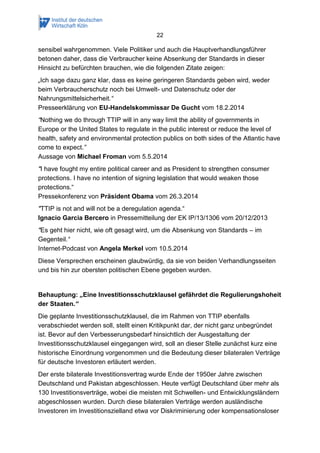 22 
sensibel wahrgenommen. Viele Politiker und auch die Hauptverhandlungsführer betonen daher, dass die Verbraucher keine Absenkung der Standards in dieser Hinsicht zu befürchten brauchen, wie die folgenden Zitate zeigen: 
„Ich sage dazu ganz klar, dass es keine geringeren Standards geben wird, weder beim Verbraucherschutz noch bei Umwelt- und Datenschutz oder der Nahrungsmittelsicherheit.“ Presseerklärung von EU-Handelskommissar De Gucht vom 18.2.2014 
“Nothing we do through TTIP will in any way limit the ability of governments in Europe or the United States to regulate in the public interest or reduce the level of health, safety and environmental protection publics on both sides of the Atlantic have come to expect.” Aussage von Michael Froman vom 5.5.2014 
"I have fought my entire political career and as President to strengthen consumer protections. I have no intention of signing legislation that would weaken those protections.“ Pressekonferenz von Präsident Obama vom 26.3.2014 
"TTIP is not and will not be a deregulation agenda.“ Ignacio Garcia Bercero in Pressemitteilung der EK IP/13/1306 vom 20/12/2013 
"Es geht hier nicht, wie oft gesagt wird, um die Absenkung von Standards – im Gegenteil.“ Internet-Podcast von Angela Merkel vom 10.5.2014 
Diese Versprechen erscheinen glaubwürdig, da sie von beiden Verhandlungsseiten und bis hin zur obersten politischen Ebene gegeben wurden. 
Behauptung: „Eine Investitionsschutzklausel gefährdet die Regulierungshoheit der Staaten.“ 
Die geplante Investitionsschutzklausel, die im Rahmen von TTIP ebenfalls verabschiedet werden soll, stellt einen Kritikpunkt dar, der nicht ganz unbegründet ist. Bevor auf den Verbesserungsbedarf hinsichtlich der Ausgestaltung der Investitionsschutzklausel eingegangen wird, soll an dieser Stelle zunächst kurz eine historische Einordnung vorgenommen und die Bedeutung dieser bilateralen Verträge für deutsche Investoren erläutert werden. 
Der erste bilaterale Investitionsvertrag wurde Ende der 1950er Jahre zwischen Deutschland und Pakistan abgeschlossen. Heute verfügt Deutschland über mehr als 130 Investitionsverträge, wobei die meisten mit Schwellen- und Entwicklungsländern abgeschlossen wurden. Durch diese bilateralen Verträge werden ausländische Investoren im Investitionszielland etwa vor Diskriminierung oder kompensationsloser  