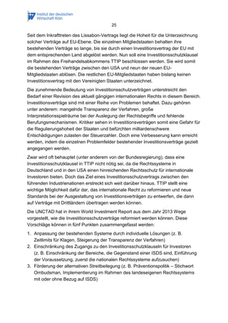 25 
Seit dem Inkrafttreten des Lissabon-Vertrags liegt die Hoheit für die Unterzeichnung solcher Verträge auf EU-Ebene. Die einzelnen Mitgliedstaaten behalten ihre bestehenden Verträge so lange, bis sie durch einen Investitionsvertrag der EU mit dem entsprechenden Land abgelöst werden. Nun soll eine Investitionsschutzklausel im Rahmen des Freihandelsabkommens TTIP beschlossen werden. Sie wird somit die bestehenden Verträge zwischen den USA und neun der neuen EU- Mitgliedstaaten ablösen. Die restlichen EU-Mitgliedstaaten haben bislang keinen Investitionsvertrag mit den Vereinigten Staaten unterzeichnet. 
Die zunehmende Bedeutung von Investitionsschutzverträgen unterstreicht den Bedarf einer Revision des aktuell gängigen internationalen Rechts in diesem Bereich. Investitionsverträge sind mit einer Reihe von Problemen behaftet. Dazu gehören unter anderem: mangelnde Transparenz der Verfahren, große Interpretationsspielräume bei der Auslegung der Rechtsbegriffe und fehlende Berufungsmechanismen. Kritiker sehen in Investitionsverträgen somit eine Gefahr für die Regulierungshoheit der Staaten und befürchten milliardenschwere Entschädigungen zulasten der Steuerzahler. Doch eine Verbesserung kann erreicht werden, indem die einzelnen Problemfelder bestehender Investitionsverträge gezielt angegangen werden. 
Zwar wird oft behauptet (unter anderem von der Bundesregierung), dass eine Investitionsschutzklausel in TTIP nicht nötig sei, da die Rechtssysteme in Deutschland und in den USA einen hinreichenden Rechtsschutz für internationale Investoren bieten. Doch das Ziel eines Investitionsschutzvertrags zwischen den führenden Industrienationen erstreckt sich weit darüber hinaus. TTIP stellt eine wichtige Möglichkeit dafür dar, das internationale Recht zu reformieren und neue Standards bei der Ausgestaltung von Investitionsverträgen zu entwerfen, die dann auf Verträge mit Drittländern übertragen werden können. 
Die UNCTAD hat in ihrem World Investment Report aus dem Jahr 2013 Wege vorgestellt, wie die Investitionsschutzverträge reformiert werden können. Diese Vorschläge können in fünf Punkten zusammengefasst werden: 
1. Anpassung der bestehenden Systeme durch individuelle Lösungen (z. B. Zeitlimits für Klagen, Steigerung der Transparenz der Verfahren) 
2. Einschränkung des Zugangs zu den Investitionsschutzklauseln für Investoren (z. B. Einschränkung der Bereiche, die Gegenstand einer ISDS sind, Einführung der Voraussetzung, zuerst die nationalen Rechtssysteme aufzusuchen) 
3. Förderung der alternativen Streitbeilegung (z. B. Präventionspolitik – Stichwort Ombudsman, Implementierung im Rahmen des landeseigenen Rechtssystems mit oder ohne Bezug auf ISDS)  