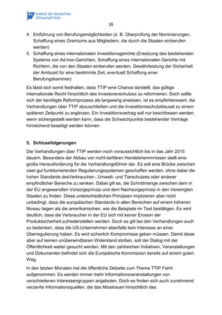 26 
4. Einführung von Berufungsmöglichkeiten (z. B. Überprüfung der Nominierungen, Schaffung eines Gremiums aus Mitgliedern, die durch die Staaten einberufen werden) 
5. Schaffung eines internationalen Investitionsgerichts (Ersetzung des bestehenden Systems von Ad-hoc-Gerichten, Schaffung eines internationalen Gerichts mit Richtern, die von den Staaten einberufen werden, Gewährleistung der Sicherheit der Amtszeit für eine bestimmte Zeit, eventuell Schaffung einer Berufungskammer) 
Es lässt sich somit festhalten, dass TTIP eine Chance darstellt, das gültige internationale Recht hinschtlich des Investorenschutzes zu reformieren. Doch sollte sich der benötigte Reformprozess als langwierig erweisen, ist es empfehlenswert, die Verhandlungen über TTIP abzuschließen und die Investitionsschutzklausel zu einem späteren Zeitpunkt zu ergänzen. Ein Investitionsvertrag soll nur beschlossen werden, wenn sichergestellt werden kann, dass die Schwachpunkte bestehender Verträge hinreichend beseitigt werden können. 
5. Schlussfolgerungen 
Die Verhandlungen über TTIP werden noch voraussichtlich bis in das Jahr 2015 dauern. Besonders der Abbau von nicht-tarifären Handelshemmnissen stellt eine große Herausforderung für die Verhandlungsführer dar. Es soll eine Brücke zwischen zwei gut funktionierenden Regulierungssystemen geschaffen werden, ohne dabei die hohen Standards desVerbraucher-, Umwelt- und Tierschutzes oder anderer empfindlicher Bereiche zu senken. Dabei gilt es, die Schnittmenge zwischen dem in der EU angewandten Vorsorgeprinzip und dem Nachsorgeprinzip in den Vereinigten Staaten zu finden. Diese unterschiedlichen Prinzipien implizieren aber nicht unbedingt, dass die europäischen Standards in allen Bereichen auf einem höheren Niveau liegen als die amerikanischen, wie die Beispiele im Text bestätigen. Es wird deutlich, dass die Verbraucher in der EU sich mit keiner Erosion der Produktsicherheit zufriedenstellen werden. Doch es gilt bei den Verhandlungen auch zu bedenken, dass die US-Unternehmen ebenfalls kein Interesse an einer Überregulierung haben. Es wird sicherlich Kompromisse geben müssen. Damit diese aber auf keinen unüberwindbaren Widerstand stoßen, soll der Dialog mit der Öffentlichkeit weiter gesucht werden. Mit den zahlreichen Initiativen, Veranstaltungen und Dokumenten befindet sich die Europäische Kommission bereits auf einem guten Weg. 
In den letzten Monaten hat die öffentliche Debatte zum Thema TTIP Fahrt aufgenommen. Es werden immer mehr Informationsveranstaltungen von verschiedenen Interessengruppen angeboten. Doch es finden sich auch zunehmend verzerrte Informationsquellen, die das Misstrauen hinsichtlich des  