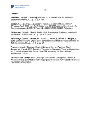28 
Literatur 
Anderson, Jemes E. / Wincoop, Eric van, 2004, Trade Costs, in: Journal of Economic Literature, 42. Jg., S. 691–751 
Berden, Koen G. / Francois, Joseph / Tamminen, Saara / Thelle, Martin / Wymenga Paul, 2009, Non-Tariff Measures in EU-US Trade and Investment – An Economic Analysis, ECORYS Paper, Nr. OJ 2007/S180-219493, Rotterdam 
Felbermayr, Gabriel J. / Larch, Mario, 2013, Transatlantic Trade and Investment Parnership, CESifo Forum, 14. Jg., Nr. 4, S. 3–17 
Felbermayr, Gabriel J. / Larch, M. / Flach, L. / Yalcin, E. / Benz, S. / Krüger, F., 2013, Dimensionen und Effekte eines transatlantischen Freihandelsabkommens, in: ifo Schnelldienst, 66. Jg., Nr. 4, S. 22–31 
Francois, Joseph / Manchin, Miriam / Norberg, Hanna / Pindyuk, Olga / Tomberger, Patrick, 2013, Reducing Transatlantic Barriers to Trade and Investment. An Economic Assessment, Studie des CEPR im Auftrag der Europäischen Kommission, London 
Pew Research Center, 2014, Creating a Transatlantic Marketplace: German & American Views, Bericht über die Befragungsergebnisse im Auftrag der Bertelsmann Foundation, Washington 
