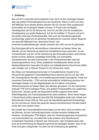 3 
1. Einleitung 
Seit Juli 2013 verhandelt die Europäische Union (EU) mit den Vereinigten Staaten über das größte Freihandelsabkommen der Geschichte. Waren im Wert von etwa 500 Milliarden Euro werden jährlich zwischen der EU und den USA ausgetauscht. Somit stellen die Vereinigten Staaten mit etwa 14 Prozent den wichtigsten Handelspartner der EU als Ganzes dar. Auch für die USA sind die europäischen Handelspartner von großer Bedeutung: Auf die EU entfallen 17 Prozent und somit der größte Anteil des US-Warenhandels. Wird auch der Dienstleistungshandel berücksichtigt, ergibt sich ein jährliches Handelsvolumen zwischen beiden Regionen von etwa 800 Milliarden Euro. Besonders Finanz- und Unternehmensdienstleistungen werden zwischen den USA und der EU gehandelt. 
Das Exportgeschäft ist für die betroffenen Unternehmen auf beiden Seiten des Atlantiks mit der Überwindung zahlreicher Handelshemmnisse verbunden. Zu den Transportkosten und den mit der Absicherung des Wechselkursrisikos verbundenen Kosten kommen teilweise zweistellige Einfuhrzölle und nicht-tarifäre Handelsbarrieren wie etwa Unterschiede in den Produktvorschriften oder den Zulassungsverfahren hinzu. Diese zusätzlichen Handelskosten wirken oft wie Marktzutrittsbarrieren besonders für kleine und mittelständische Unternehmen (KMU) oder schlagen sich in höheren Preisen für die Verbraucher nieder. 
Der Abbau von Handelsbeschränkungen im transatlantischen Handel ist der Kernpunkt des geplanten Freihandelsabkommens zwischen der EU und den USA. Die Transatlantische Handels- und Investitionspartnerschaft (Transatlantic Trade and Investment Partnership – TTIP) wird die wirtschaftliche Verflechtung zwischen den Vereinigten Staaten und den Mitgliedstaaten der EU stärken und positive Wachstumsimpulse auf beiden Seiten des Atlantiks generieren. Für die Verbraucher bedeutet TTIP somit niedrigere Preise, eine größere Produktvielfalt und zusätzliches Einkommen. Gerade Länder wie Deutschland dürften aufgrund ihres hohen Offenheitsgrades vom Freihandelsabkommen stark profitieren. Schon heute hängen in Deutschland schätzungsweise etwa 600.000 Arbeitsplätze direkt oder indirekt vom Warenhandel mit den USA ab. Wird auch der Dienstleistungshandel berücksichtigt, der sich auf etwa ein Viertel des gesamten deutsch-amerikanischen Handels beläuft, ist die Zahl noch deutlich höher. 
Die Vorteile des Freihandelsabkommens liegen auf der Hand. Doch es mehren sich die Stimmen, die den Verhandlungsprozess und/oder einzelne Inhaltspunkte kritisieren. So behaupten TTIP-Gegner, dass der Verhandlungsprozess intransparent und undemokratisch sei, und befürchten unter anderem eine Absenkung der europäischen Standards im Bereich des Verbraucher- oder Umweltschutzes oder auch die Einschränkung der Regulierungshoheit der beteiligten Staaten. Zwar ist die Kritik nicht ganz unbegründet. Vor allem bei der Erarbeitung der geplanten  