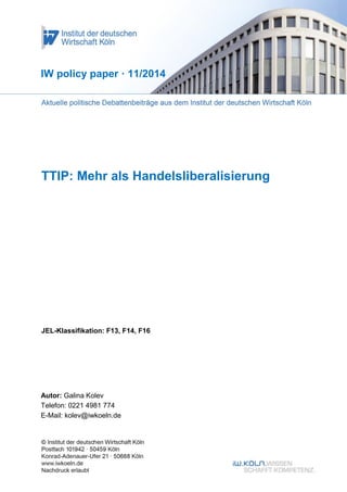 1 
TTIP: Mehr als Handelsliberalisierung 
JEL-Klassifikation: F13, F14, F16 
IW policy paper · 11/2014 
Autor: Galina Kolev 
Telefon: 0221 4981 774 
E-Mail: kolev@iwkoeln.de  