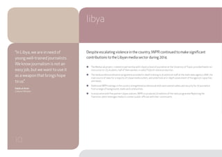 Despite escalating violence in the country, IWPR continued to make significant
contributions to the Libyan media sector during 2014.
●● The Media Lab project, created in partnership with Libya’s school of journalism at the University ofTripoli, provided hands-on-
instruction to 125 students, half of them women, in radio/TV/print-online production.
●● The media professionalisation programme provided in-depth training to 45 editorial staff at the state news agency LANA, the
main source of news for a majority of Libyan media outlets, and undertook an in-depth assessment of the agency’s capacities
and needs.
●● Additional IWPR trainings in the country strengthened professional skills and covered safety and security for 70 journalists
from a range of backgrounds, levels and communities.
●● In association with five partner Libyan stations, IWPR co-produced 20 editions of the radio programme Reporting the
Transition, which leverages media to connect public officials with their constituents.
libya
“In Libya, we are in need of
young well-trained journalists.
We know journalism is not an
easy job, but we want to use it
as a weapon that brings hope
to us.”
Habib al-Amin
Culture Minister
10
 