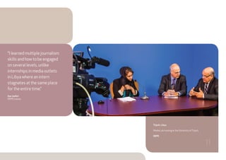 Tripoli, Libya
Media Lab training at the University ofTripoli.
IWPR
“I learned multiple journalism
skills and how to be engaged
on several levels, unlike
internships in media outlets
in Libya where an intern
stagnates at the same place
for the entire time.”
Aya Jaafari
IWPR trainee
11
 