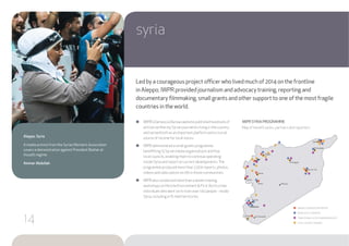 ●● IWPR’s Damascus Bureau website published hundreds of
articles written by Syrian journalists living in the country
and served both as an important platform and a crucial
source of income for local voices.
●● IWPR administered a small grants programme
benefitting 15 Syrian media organisations and four
local councils, enabling them to continue operating
inside Syria and report on current developments.The
programme produced more than 2,000 reports, photos,
videos and radio pieces on life in those communities.
●● IWPR also conducted more than a dozen training
workshops on Hostile Environment & First Aid to a few
individuals who went on to train over 140 people - inside
Syria, including in IS-held territories.
syria
Aleppo, Syria
A media activist from the SyrianWomen’s Association
covers a demonstration against President Bashar al-
Assad’s regime.
Ammar Abdullah
IWPR SYRIA PROGRAMME
Map of beneficiaries, partners and reporters
Led by a courageous project officer who lived much of 2014 on the frontline
in Aleppo, IWPR provided journalism and advocacy training, reporting and
documentary filmmaking, small grants and other support to one of the most fragile
countries in the world.
Daraa
Idlib
Qamishli
Al Hasakah
Douma
Tartus
Ar Raqqah
Hama
Palmyra
Deir ez-Zur
As Suwayda
Homs
Aleppo
Damascus
DAMASCUS BUREAU REPORTERS
MEDIA OUTLETGRANTEE
TRANSITIONAL JUSTICE RADIO BROADCAST
LOCAL COUNCILSTRAINED
14
 