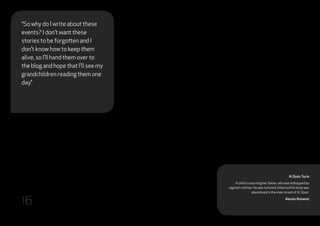 Al Qsair, Syria
A child is mourning her father, who was kidnapped by
regime‘s militias. He was tortured, killed and his body was
abandoned in the main street of Al Qsair.
Alessio Romenzi
“So why do I write about these
events? I don’t want these
stories to be forgotten and I
don’t know how to keep them
alive, so I’ll hand them over to
the blog and hope that I’ll see my
grandchildren reading them one
day.”
16
 
