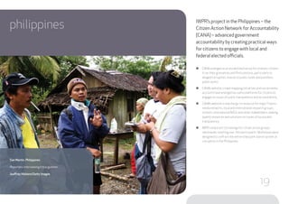 philippines IWPR’s project in the Philippines – the
Citizen Action Network for Accountability
(CANA) – advanced government
accountability by creating practical ways
for citizens to engage with local and
federal elected officials.
●● CANA emerged as an established venue for ordinary citizens
to air their grievances and find solutions, particularly to
alleged corruption, misuse of public funds and pointless
public works.
●● CANA’s website, crowd-mapping initiatives and social media
accounts have emerged as useful platforms for citizens to
engage on issues of public transparency and accountability.
●● CANA’s website is now the go-to resource for major Filipino
media networks, local and international research groups,
schools, international NGOs and other stakeholders seeking
quality resources and solutions on issues of local public
transparency.
●● IWPR conducted 23 trainings for citizen action groups
nationwide, reaching over 700 participants.Workshops were
designed to confront the entrenched pork-barrel system of
corruption in the Philippines.
San Martin, Philippines
Reporters interviewing tribal gunmen.
Jeoffrey Maitem/Getty Images
19
 