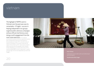 The highlight of IWPR’s work in
Vietnam over the past year was its
remarkable – if fragile – success in
helping independent civic groups
organise public advocacy campaigns
without official interference, even
doing so with engagement from the
main state television.This included an
environmental commercial that was repeatedly broadcast
over one week before the primary evening news on
the main television channel,VTV-1, and seen by tens of
millions ofVietnamese.The commercial was also the
subject of three follow-upVTV-1 news reports, as well as
several national radio and newspaper stories. Despite
a fresh clampdown on civic activity, the success of this
initiative enabled IWPR to launch a new project in support
of human rights activists and independent journalists and
bloggers.
vietnam
Hanoi, Vietnam
AVietnamese woman walks by the LouisVuitton shop in
the French quarter.
Paula Bronstein/Getty Images
20
 