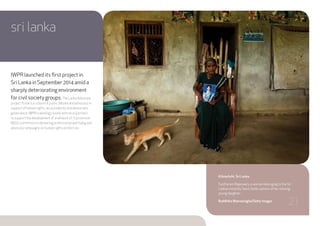 IWPR launched its first project in
Sri Lanka in September 2014 amid a
sharply deteriorating environment
for civil society groups. The Lanka Advocate
project fosters a culture of public debate and advocacy in
support of human rights, accountability and democratic
governance. IWPR is working closely with local partners
to support the development of a network of 15 provincial
NGOs committed to delivering professional watchdog and
advocacy campaigns on human rights protection.
sri lanka
Kilinochchi, Sri Lanka.
Suntharam Rajeswary, a woman belonging to the Sri
Lankan minorityTamil, holds a photo of her missing
young daughter.
Buddhika Weerasinghe/Getty Images
21
 