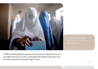 “IWPR started building the capacity of the journalists in Balkh province at a
time when there were no other such programmes. Media outlets here view
this office just like thirsty people long for water.”
Mazar-e-Sharif, Balkh province, Afghanistan
Afghan women cast votes in the parliamentary elections.
Majid Saeedi/Getty Images
23
 