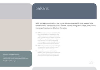 balkans
●● IWPR held a public screening of a documentary film
featuring a hip-hop artist from the Bosnian town
of Bijeljina who uses his songs to tackle issues of
reconciliation, and Milan Colic, a peace activist from
Serbia.The event probed issues of transitional
justice and reconciliation and provoked strong
media coverage, social media debate and follow-on
broadcasts over national and regional television.
●● IWPR funding supported young people in the region
as they produced inspiring multimedia projects
addressing issues of transitional justice.
●● In August 2014, our partner, the Post Conflict
Research Center, received a prestigious award from
the United Nations Alliance of Civilisations for its
campaign “Ordinary Heroes,” featuring IWPR films.
IWPR has been committed to covering the Balkans since 1996. In 2014, our evocative
films broadcast over Bosnian stateTVand Al Jazeera, among other outlets, and sparked
intense and constructive debate in the region.
Srebrenica, Bosnia & Herzegovina
A woman mourns for the victims of the Srebrenica
massacre at the Potocari cemetery and memorial centre.
Matej Divizna/Getty Images
25
 