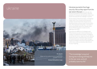 ukraine Ukrainian journalists face huge
security risks as they report from the
war zone in the east. Before last year, very
few had encountered this kind of situation, so Russia’s
annexation of Crimea and covert backing for rebels in east
Ukraine have posed particular challenges to reporters.
The vast majority of Ukrainian journalists, including those
trying to report from crisis areas, lack the necessary
training to cope with these threats. Despite this fact,
Ukrainian journalists continue to report from the conflict
areas, often at great personal hardship – the number of
injuries and inevitable cases of PostTraumatic Stress
Disorder (PTSD) have greatly increased since the
beginning of the conflict.
Launched last fall, IWPR’s Facts for Dialogue project
offered Ukrainian journalists theoretical and practical
training in surviving hostile environments, including first
aid, and separate courses in digital security, war reporting
and ethical journalism. In November alone, 20 journalists
and media professionals received in-depth training on
the physical and digital insecurities of reporting from the
conflict zones, as well as on neutrality, objectivity and
accuracy in reporting.
“The knowledge I acquired
during the training will help me
in the war zone, and will
probably save my life.”
Kiev, Ukraine
Smoke rises from clashes between anti-government
protesters and police.
Brendan Hoffman/Getty Images
26
 