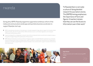 rwanda
During 2014, IWPR’s Rwanda programme supported an ambitious reform of the
media and communications landscape and launched a business accelerator to
support Rwandan start-ups.
●● IWPR’s comprehensive intervention in the media sector included, among other things, advisory support for the newly-formed
regulatory bodies, education for public officials, NGOs and media in access to information legislation, and training and
mentoring for professional journalists.
●● Capacity building efforts at independent community radio stations proved particularly successful, with a notable increase in
the quality of programming and the sophistication of the journalists.
●● IWPR’s Rwanda Creative Hub, a business accelerator designed to support sustainable Rwandan-owned start-ups, mentored
a dozen businesses over the year, including a women-ownedTVproduction company, which launched the first independently
produced current affairs programming ever broadcast nationally. In 2014, 200,000 dollars in grants assisted nine businesses
and created 43 jobs.
Kigali, Rwanda
Rwandan journalists work on radio stories during IWPR
training.
IWPR
“In Rwanda there is not really
a culture of doing detailed
research for journalism stories.
This [IWPR] training emphasises
the importance of facts and
figures. It teaches trainees
how they can use the Access to
Information Law in their work.”
29
 