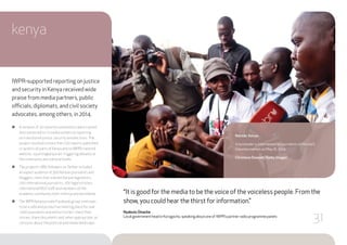 “It is good for the media to be the voice of the voiceless people. From the
show, you could hear the thirst for information.”
Nyabuto Omache
Local government head in Korogocho, speaking about one of IWPR’s partner radio programme panels
kenya
IWPR-supported reporting on justice
and security in Kenya received wide
praise from media partners, public
officials, diplomats, and civil society
advocates, among others, in 2014.
●● A network of 30 reporters and editors were trained
and connected to 12 media outlets on reporting
on transitional justice, security and elections.The
project resulted in more than 220 reports published
or aired in all parts of Kenya and on IWPR’s tailored
website, reportingkenya.net, triggering debates at
the community and national levels.
●● The project’s 1,885 followers onTwitter included
an expert audience of 500 Kenyan journalists and
bloggers, more than a dozen Kenyan legislators,
200 international journalists, 200 legal scholars,
international NGO staff and members of the
academic community both in Kenya and worldwide.
●● The IWPR Kenya private Facebook group continues
to be a safe and productive meeting place for over
1,000 journalists and editors to fact-check their
stories, share documents and, when appropriate, air
concerns about the political and media landscape.
Nairobi, Kenya
A bystander is interviewed by journalists in Nairobi’s
Gikomba market on May 16, 2014.
Christena Dowsett/Getty Images
31
 