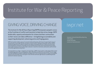 GIVINGVOICE, DRIVING CHANGE
The Institute forWar & Peace Reporting (IWPR) empowers people’s voices
at the frontlines of conflict and transition to help them drive change. IWPR
builds skills, capacity and networks for citizens and their communities
so their voices can make a difference – strengthening accountability and
supporting development, advancing justice and forging peace.
IWPR was founded in 1991 by a group of concerned media professionals, with the aim of supporting the voices of
local journalists, human rights activists and others in areas of conflict. Working in three dozen countries, IWPR’s
innovative programmes are crafted to respond to the needs of the people they serve. Projects prioritise locally
informed objectives and lead to sustainable outcomes. Beneficiaries include citizen and professional journalists,
human rights and peace activists, policymakers, educators, researchers, businesses, and women’s, youth and other
civil society organisations and partners.
As encapsulated in our slogan – GivingVoice, Driving Change – IWPR’s mission calls for a wide range of efforts aimed
at empowering people’s voices and helping them make a real difference within their own societies.The work ranges
from skills building and training to media policy and legal reform; from frontline journalism to citizens accountability
networks and social media; from covering war crimes tribunals and human rights abuses to establishing national
networks for elections reporting.
Institute for War & Peace Reporting
iwpr.net
facebook: InstituteforWarandPeaceReporting
twitter: @iwpr
youtube: iwprmedia
contact us at: iwpr.net/contact
 