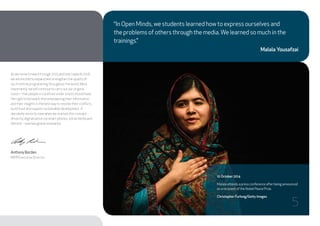 “In Open Minds, we students learned how to express ourselves and
the problems of others through the media.We learned so much in the
trainings.”
Malala Yousafzai
As we move forward through 2015 and look towards 2016,
we are excited to expand and strengthen the quality of
our frontline programming throughout the world. More
importantly, we will continue to carry out our original
vision – that people in countries under stress should have
the right to be heard, that empowering their information
and their insights is the best way to resolve their conflicts,
build trust and support sustainable development. A
decidedly minority view when we started, this concept –
driven by digitalisation via smart phones, social media and
the rest – now has global resonance.
Anthony Borden
IWPR Executive Director
10 October 2014
Malala attends a press conference after being announced
as a recipient of the Nobel Peace Prize.
Christopher Furlong/Getty Images
5
 