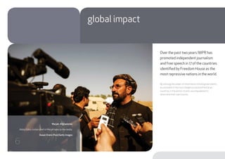 Over the past two years IWPR has
promoted independent journalism
and free speech in 17 of the countries
identified by Freedom House as the
most repressive nations in the world.
By utilising the power of information to hold governments
accountable in the most dangerous and authoritarian
countries in the world, citizens are empowered to
determine their own futures.
global impact
Marjah, Afghanistan
Abdul Zahir, civilian chief in Marjah talks to the media.
Dusan Vranic-Pool/Getty Images
6
 