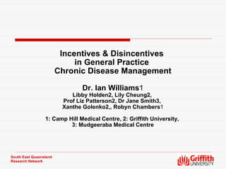 Incentives & Disincentives  in General Practice  Chronic Disease Management Dr. Ian Williams 1 Libby Holden2, Lily Cheung2,  Prof Liz Patterson2, Dr Jane Smith3,  Xanthe Golenko2,, Robyn Chambers 1 1: Camp Hill Medical Centre, 2: Griffith University,  3: Mudgeeraba Medical Centre South East Queensland Research Network 