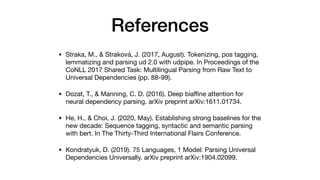 References
• Straka, M., & Straková, J. (2017, August). Tokenizing, pos tagging,
lemmatizing and parsing ud 2.0 with udpipe. In Proceedings of the
CoNLL 2017 Shared Task: Multilingual Parsing from Raw Text to
Universal Dependencies (pp. 88-99).

• Dozat, T., & Manning, C. D. (2016). Deep bia
ffi
ne attention for
neural dependency parsing. arXiv preprint arXiv:1611.01734.

• He, H., & Choi, J. (2020, May). Establishing strong baselines for the
new decade: Sequence tagging, syntactic and semantic parsing
with bert. In The Thirty-Third International Flairs Conference.

• Kondratyuk, D. (2019). 75 Languages, 1 Model: Parsing Universal
Dependencies Universally. arXiv preprint arXiv:1904.02099.
 
