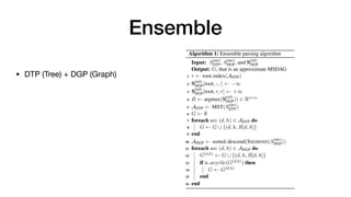 Ensemble
+ (H H ) · V 2 R
2.4 Dependency Tree & Graph Parsing
The arc score matrix S(arc) and the label score ten-
sor S(rel) generated by the bilinear and biaffine clas-
sifiers can be used for both dependency tree parsing
(DTP) and graph parsing (DGP). For DTP, which
takes only the primary dependencies to learn tree
structures during training, the Chu-Liu-Edmond’s
Maximum Spanning Tree (MST) algorithm is ap-
plied to S(arc) for the arc prediction, then the label
with largest score in S(rel) corresponding to the arc
is taken for the label prediction (ADTP: the list of
predicted arcs, LDTP: the labels predicted for ADTP,
I: the indices of ADTP in S(rel)):
ADTP = MST(S(arc)
)
LDTP = argmax(S(rel)
[I(ADTP)])
For DGP, which takes the primary as well as the
secondary dependencies in the enhanced types to
learn graph structures during training, the sigmoid
function is applied to S(arc) instead of the softmax
function (Figure 1) so that zero to many heads can
be predicted per node by measuring the pairwise
losses. Then, the same logic can be used to predict
the labels for those arcs as follows:
ADGP = SIGMOID(S(arc)
)
LDGP = argmax(S(rel)
[I(ADGP)])
the output of the DGP model is NP-hard (Schluter,
2014). Thus, we design an ensemble approach that
computes approximate MSDAGs using a greedy al-
gorithm. Given the score matrices S(arc)
DTP and S(arc)
DGP
from the DTP and DGP models respectively and
the label score tensor S(rel)
DGP from the DGP model,
Algorithm 1 is applied to find the MSDAG:
Algorithm 1: Ensemble parsing algorithm
Input: S(arc)
DTP, S(arc)
DGP, and S(rel)
DGP
Output: G, that is an approximate MSDAG
1 r root index(ADTP)
2 S(rel)
DGP[root, :, :] 1
3 S(rel)
DGP[root, r, r] +1
4 R argmax(S(rel)
DGP)) 2 Rn⇥n
5 ADTP MST(S(arc)
DTP)
6 G ;
7 foreach arc (d, h) 2 ADTP do
8 G G [ {(d, h, R[d, h]}
9 end
10 ADGP sorted descend(SIGMOID(S(arc)
DGP))
11 foreach arc (d, h) 2 ADGP do
12 G(d,h) G [ {(d, h, R[d, h]}
13 if is acyclic(G(d,h)) then
14 G G(d,h)
15 end
16 end
• DTP (Tree) + DGP (Graph)
 