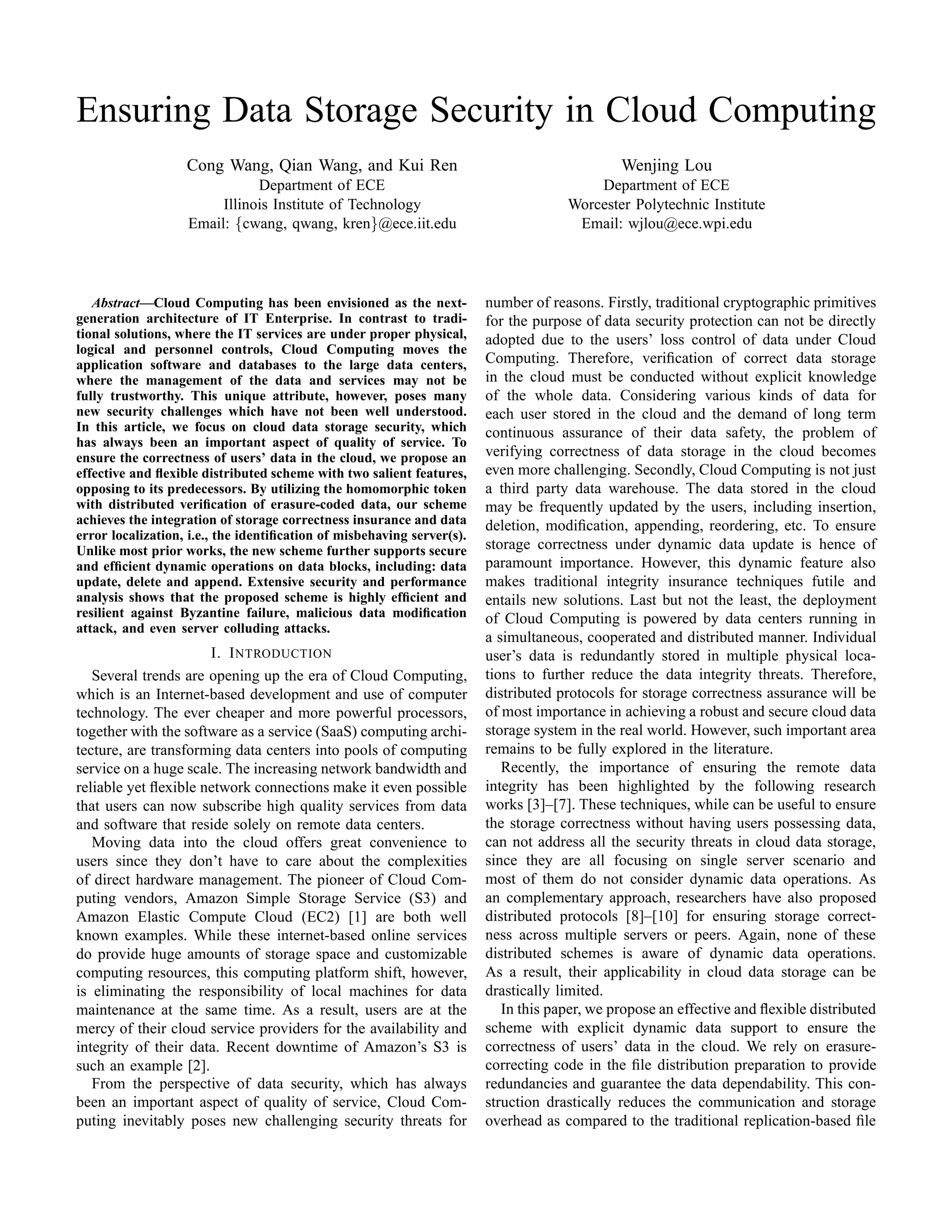 Ensuring Data Storage Security in Cloud Computing
                   Cong Wang, Qian Wang, and Kui Ren                                          Wenjing Lou
                              Department of ECE                                          Department of ECE
                        Illinois Institute of Technology                             Worcester Polytechnic Institute
                   Email: {cwang, qwang, kren}@ece.iit.edu                            Email: wjlou@ece.wpi.edu




   Abstract—Cloud Computing has been envisioned as the next-            number of reasons. Firstly, traditional cryptographic primitives
generation architecture of IT Enterprise. In contrast to tradi-         for the purpose of data security protection can not be directly
tional solutions, where the IT services are under proper physical,      adopted due to the users’ loss control of data under Cloud
logical and personnel controls, Cloud Computing moves the
application software and databases to the large data centers,           Computing. Therefore, veriﬁcation of correct data storage
where the management of the data and services may not be                in the cloud must be conducted without explicit knowledge
fully trustworthy. This unique attribute, however, poses many           of the whole data. Considering various kinds of data for
new security challenges which have not been well understood.            each user stored in the cloud and the demand of long term
In this article, we focus on cloud data storage security, which         continuous assurance of their data safety, the problem of
has always been an important aspect of quality of service. To
ensure the correctness of users’ data in the cloud, we propose an       verifying correctness of data storage in the cloud becomes
effective and ﬂexible distributed scheme with two salient features,     even more challenging. Secondly, Cloud Computing is not just
opposing to its predecessors. By utilizing the homomorphic token        a third party data warehouse. The data stored in the cloud
with distributed veriﬁcation of erasure-coded data, our scheme          may be frequently updated by the users, including insertion,
achieves the integration of storage correctness insurance and data      deletion, modiﬁcation, appending, reordering, etc. To ensure
error localization, i.e., the identiﬁcation of misbehaving server(s).
Unlike most prior works, the new scheme further supports secure         storage correctness under dynamic data update is hence of
and efﬁcient dynamic operations on data blocks, including: data         paramount importance. However, this dynamic feature also
update, delete and append. Extensive security and performance           makes traditional integrity insurance techniques futile and
analysis shows that the proposed scheme is highly efﬁcient and          entails new solutions. Last but not the least, the deployment
resilient against Byzantine failure, malicious data modiﬁcation         of Cloud Computing is powered by data centers running in
attack, and even server colluding attacks.
                                                                        a simultaneous, cooperated and distributed manner. Individual
                      I. I NTRODUCTION                                  user’s data is redundantly stored in multiple physical loca-
   Several trends are opening up the era of Cloud Computing,            tions to further reduce the data integrity threats. Therefore,
which is an Internet-based development and use of computer              distributed protocols for storage correctness assurance will be
technology. The ever cheaper and more powerful processors,              of most importance in achieving a robust and secure cloud data
together with the software as a service (SaaS) computing archi-         storage system in the real world. However, such important area
tecture, are transforming data centers into pools of computing          remains to be fully explored in the literature.
service on a huge scale. The increasing network bandwidth and              Recently, the importance of ensuring the remote data
reliable yet ﬂexible network connections make it even possible          integrity has been highlighted by the following research
that users can now subscribe high quality services from data            works [3]–[7]. These techniques, while can be useful to ensure
and software that reside solely on remote data centers.                 the storage correctness without having users possessing data,
   Moving data into the cloud offers great convenience to               can not address all the security threats in cloud data storage,
users since they don’t have to care about the complexities              since they are all focusing on single server scenario and
of direct hardware management. The pioneer of Cloud Com-                most of them do not consider dynamic data operations. As
puting vendors, Amazon Simple Storage Service (S3) and                  an complementary approach, researchers have also proposed
Amazon Elastic Compute Cloud (EC2) [1] are both well                    distributed protocols [8]–[10] for ensuring storage correct-
known examples. While these internet-based online services              ness across multiple servers or peers. Again, none of these
do provide huge amounts of storage space and customizable               distributed schemes is aware of dynamic data operations.
computing resources, this computing platform shift, however,            As a result, their applicability in cloud data storage can be
is eliminating the responsibility of local machines for data            drastically limited.
maintenance at the same time. As a result, users are at the                In this paper, we propose an effective and ﬂexible distributed
mercy of their cloud service providers for the availability and         scheme with explicit dynamic data support to ensure the
integrity of their data. Recent downtime of Amazon’s S3 is              correctness of users’ data in the cloud. We rely on erasure-
such an example [2].                                                    correcting code in the ﬁle distribution preparation to provide
   From the perspective of data security, which has always              redundancies and guarantee the data dependability. This con-
been an important aspect of quality of service, Cloud Com-              struction drastically reduces the communication and storage
puting inevitably poses new challenging security threats for            overhead as compared to the traditional replication-based ﬁle
 