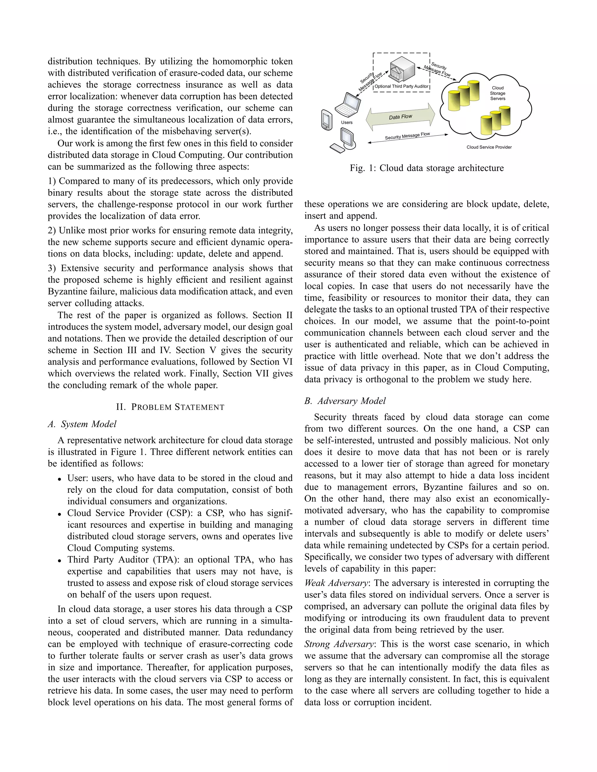 distribution techniques. By utilizing the homomorphic token                                                              S
                                                                                                                     Me s e cu rity
                                                                                                                         sag e
with distributed veriﬁcation of erasure-coded data, our scheme                             rit y low
                                                                                         cu F
                                                                                                                                F low

                                                                                       Se age
achieves the storage correctness insurance as well as data                            Mes
                                                                                          s Optional Third Party Auditor
                                                                                                                                                    Cloud
                                                                                                                                                   Storage
error localization: whenever data corruption has been detected                                                                                     Servers

during the storage correctness veriﬁcation, our scheme can
                                                                                                    Data Flow
almost guarantee the simultaneous localization of data errors,                Users

i.e., the identiﬁcation of the misbehaving server(s).                                                       essage Flow
                                                                                                  Security M
   Our work is among the ﬁrst few ones in this ﬁeld to consider                                                                         Cloud Service Provider

distributed data storage in Cloud Computing. Our contribution
can be summarized as the following three aspects:                                Fig. 1: Cloud data storage architecture
1) Compared to many of its predecessors, which only provide
binary results about the storage state across the distributed
servers, the challenge-response protocol in our work further        these operations we are considering are block update, delete,
provides the localization of data error.                            insert and append.
2) Unlike most prior works for ensuring remote data integrity,         As users no longer possess their data locally, it is of critical
the new scheme supports secure and efﬁcient dynamic opera-          importance to assure users that their data are being correctly
tions on data blocks, including: update, delete and append.         stored and maintained. That is, users should be equipped with
                                                                    security means so that they can make continuous correctness
3) Extensive security and performance analysis shows that
                                                                    assurance of their stored data even without the existence of
the proposed scheme is highly efﬁcient and resilient against
                                                                    local copies. In case that users do not necessarily have the
Byzantine failure, malicious data modiﬁcation attack, and even
                                                                    time, feasibility or resources to monitor their data, they can
server colluding attacks.
                                                                    delegate the tasks to an optional trusted TPA of their respective
   The rest of the paper is organized as follows. Section II
                                                                    choices. In our model, we assume that the point-to-point
introduces the system model, adversary model, our design goal
                                                                    communication channels between each cloud server and the
and notations. Then we provide the detailed description of our
                                                                    user is authenticated and reliable, which can be achieved in
scheme in Section III and IV. Section V gives the security
                                                                    practice with little overhead. Note that we don’t address the
analysis and performance evaluations, followed by Section VI
                                                                    issue of data privacy in this paper, as in Cloud Computing,
which overviews the related work. Finally, Section VII gives
                                                                    data privacy is orthogonal to the problem we study here.
the concluding remark of the whole paper.
                                                                    B. Adversary Model
                  II. P ROBLEM S TATEMENT
                                                                       Security threats faced by cloud data storage can come
A. System Model                                                     from two different sources. On the one hand, a CSP can
   A representative network architecture for cloud data storage     be self-interested, untrusted and possibly malicious. Not only
is illustrated in Figure 1. Three different network entities can    does it desire to move data that has not been or is rarely
be identiﬁed as follows:                                            accessed to a lower tier of storage than agreed for monetary
   • User: users, who have data to be stored in the cloud and       reasons, but it may also attempt to hide a data loss incident
      rely on the cloud for data computation, consist of both       due to management errors, Byzantine failures and so on.
      individual consumers and organizations.                       On the other hand, there may also exist an economically-
   • Cloud Service Provider (CSP): a CSP, who has signif-           motivated adversary, who has the capability to compromise
      icant resources and expertise in building and managing        a number of cloud data storage servers in different time
      distributed cloud storage servers, owns and operates live     intervals and subsequently is able to modify or delete users’
      Cloud Computing systems.                                      data while remaining undetected by CSPs for a certain period.
   • Third Party Auditor (TPA): an optional TPA, who has            Speciﬁcally, we consider two types of adversary with different
      expertise and capabilities that users may not have, is        levels of capability in this paper:
      trusted to assess and expose risk of cloud storage services   Weak Adversary: The adversary is interested in corrupting the
      on behalf of the users upon request.                          user’s data ﬁles stored on individual servers. Once a server is
   In cloud data storage, a user stores his data through a CSP      comprised, an adversary can pollute the original data ﬁles by
into a set of cloud servers, which are running in a simulta-        modifying or introducing its own fraudulent data to prevent
neous, cooperated and distributed manner. Data redundancy           the original data from being retrieved by the user.
can be employed with technique of erasure-correcting code           Strong Adversary: This is the worst case scenario, in which
to further tolerate faults or server crash as user’s data grows     we assume that the adversary can compromise all the storage
in size and importance. Thereafter, for application purposes,       servers so that he can intentionally modify the data ﬁles as
the user interacts with the cloud servers via CSP to access or      long as they are internally consistent. In fact, this is equivalent
retrieve his data. In some cases, the user may need to perform      to the case where all servers are colluding together to hide a
block level operations on his data. The most general forms of       data loss or corruption incident.
 