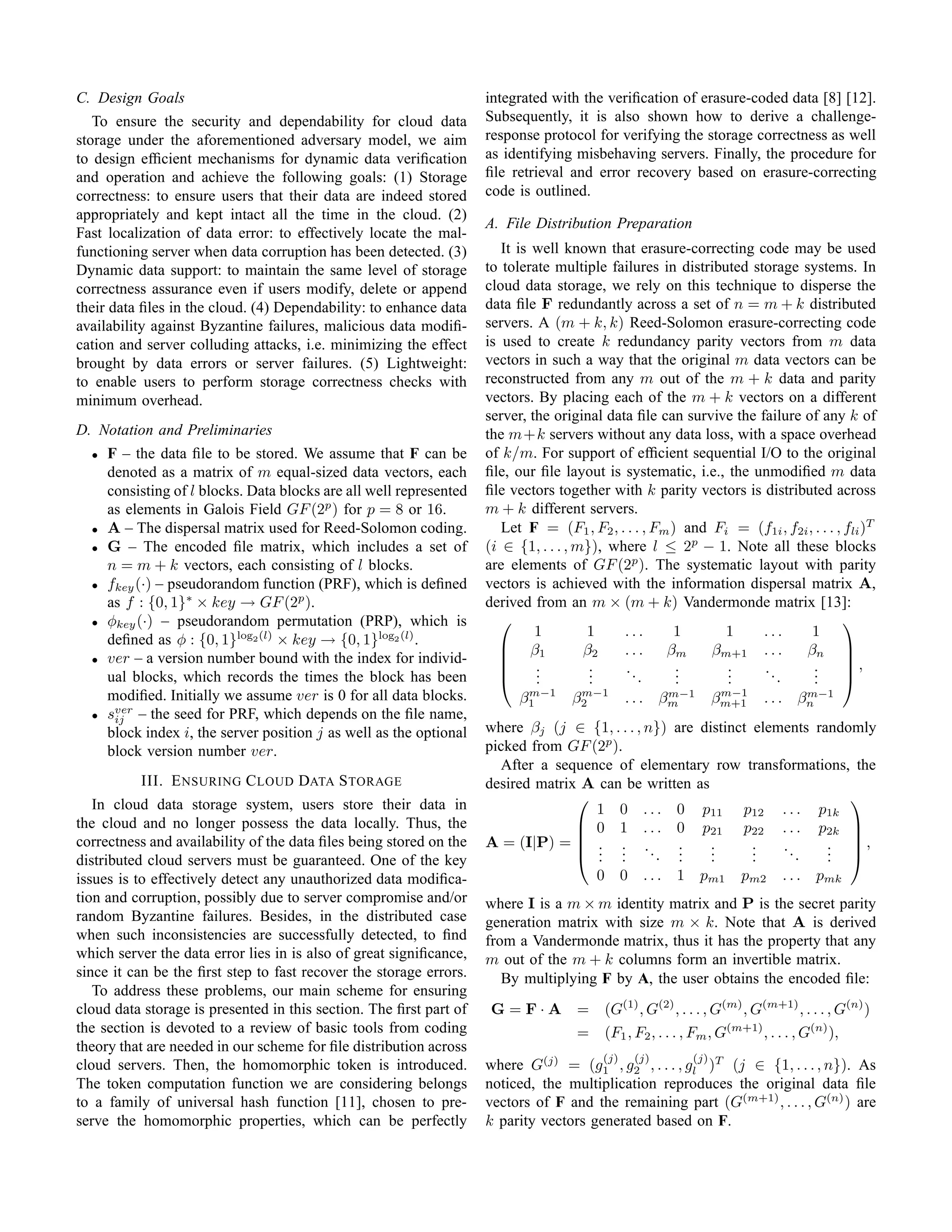 C. Design Goals                                                      integrated with the veriﬁcation of erasure-coded data [8] [12].
   To ensure the security and dependability for cloud data           Subsequently, it is also shown how to derive a challenge-
storage under the aforementioned adversary model, we aim             response protocol for verifying the storage correctness as well
to design efﬁcient mechanisms for dynamic data veriﬁcation           as identifying misbehaving servers. Finally, the procedure for
and operation and achieve the following goals: (1) Storage           ﬁle retrieval and error recovery based on erasure-correcting
correctness: to ensure users that their data are indeed stored       code is outlined.
appropriately and kept intact all the time in the cloud. (2)
                                                                     A. File Distribution Preparation
Fast localization of data error: to effectively locate the mal-
functioning server when data corruption has been detected. (3)          It is well known that erasure-correcting code may be used
Dynamic data support: to maintain the same level of storage          to tolerate multiple failures in distributed storage systems. In
correctness assurance even if users modify, delete or append         cloud data storage, we rely on this technique to disperse the
their data ﬁles in the cloud. (4) Dependability: to enhance data     data ﬁle F redundantly across a set of n = m + k distributed
availability against Byzantine failures, malicious data modiﬁ-       servers. A (m + k, k) Reed-Solomon erasure-correcting code
cation and server colluding attacks, i.e. minimizing the effect      is used to create k redundancy parity vectors from m data
brought by data errors or server failures. (5) Lightweight:          vectors in such a way that the original m data vectors can be
to enable users to perform storage correctness checks with           reconstructed from any m out of the m + k data and parity
minimum overhead.                                                    vectors. By placing each of the m + k vectors on a different
                                                                     server, the original data ﬁle can survive the failure of any k of
D. Notation and Preliminaries                                        the m+k servers without any data loss, with a space overhead
  •   F – the data ﬁle to be stored. We assume that F can be         of k/m. For support of efﬁcient sequential I/O to the original
      denoted as a matrix of m equal-sized data vectors, each        ﬁle, our ﬁle layout is systematic, i.e., the unmodiﬁed m data
      consisting of l blocks. Data blocks are all well represented   ﬁle vectors together with k parity vectors is distributed across
      as elements in Galois Field GF (2p ) for p = 8 or 16.          m + k different servers.
  •   A – The dispersal matrix used for Reed-Solomon coding.            Let F = (F1 , F2 , . . . , Fm ) and Fi = (f1i , f2i , . . . , fli )T
  •   G – The encoded ﬁle matrix, which includes a set of            (i ∈ {1, . . . , m}), where l ≤ 2p − 1. Note all these blocks
      n = m + k vectors, each consisting of l blocks.                are elements of GF (2p ). The systematic layout with parity
  •   fkey (·) – pseudorandom function (PRF), which is deﬁned        vectors is achieved with the information dispersal matrix A,
      as f : {0, 1}∗ × key → GF (2p ).                               derived from an m × (m + k) Vandermonde matrix [13]:
  •   φkey (·) – pseudorandom permutation (PRP), which is                                                                            
                                                                              1        1     ...      1       1     ...      1
      deﬁned as φ : {0, 1}log2 (l) × key → {0, 1}log2 (l) .             β1
                                                                                      β2    ...     βm     βm+1 . . .     βn        
  •   ver – a version number bound with the index for individ-                                                                       ,
                                                                              .
                                                                              .         .
                                                                                        .    ..        .
                                                                                                       .      .
                                                                                                              .     ..       .
                                                                                                                             .
      ual blocks, which records the times the block has been                 .         .       .      .      .        .     .        
      modiﬁed. Initially we assume ver is 0 for all data blocks.            m−1      m−1               m−1         m−1           m−1
                                                                           β1       β2          . . . βm          βm+1    . . . βn
  •   sver – the seed for PRF, which depends on the ﬁle name,
       ij
      block index i, the server position j as well as the optional   where βj (j ∈ {1, . . . , n}) are distinct elements randomly
      block version number ver.                                      picked from GF (2p ).
                                                                       After a sequence of elementary row transformations, the
           III. E NSURING C LOUD DATA S TORAGE                       desired matrix A can be written as
   In cloud data storage system, users store their data in                                                                   
                                                                                     1 0 . . . 0 p11 p12 . . . p1k
the cloud and no longer possess the data locally. Thus, the                         0 1 . . . 0 p21 p22 . . . p2k 
                                                                                                                             
correctness and availability of the data ﬁles being stored on the    A = (I|P) =  . . .            .    .      .   ..     . ,
distributed cloud servers must be guaranteed. One of the key                        . .
                                                                                      . .       .. ..    .
                                                                                                         .      .
                                                                                                                .      .   . 
                                                                                                                           .
issues is to effectively detect any unauthorized data modiﬁca-                       0 0 . . . 1 pm1 pm2 . . . pmk
tion and corruption, possibly due to server compromise and/or        where I is a m × m identity matrix and P is the secret parity
random Byzantine failures. Besides, in the distributed case          generation matrix with size m × k. Note that A is derived
when such inconsistencies are successfully detected, to ﬁnd          from a Vandermonde matrix, thus it has the property that any
which server the data error lies in is also of great signiﬁcance,    m out of the m + k columns form an invertible matrix.
since it can be the ﬁrst step to fast recover the storage errors.       By multiplying F by A, the user obtains the encoded ﬁle:
   To address these problems, our main scheme for ensuring
cloud data storage is presented in this section. The ﬁrst part of     G= F·A =            (G(1) , G(2) , . . . , G(m) , G(m+1) , . . . , G(n) )
the section is devoted to a review of basic tools from coding                        =    (F1 , F2 , . . . , Fm , G(m+1) , . . . , G(n) ),
theory that are needed in our scheme for ﬁle distribution across
                                                                                          (j)    (j)        (j)
cloud servers. Then, the homomorphic token is introduced.            where G(j) = (g1 , g2 , . . . , gl )T (j ∈ {1, . . . , n}). As
The token computation function we are considering belongs            noticed, the multiplication reproduces the original data ﬁle
to a family of universal hash function [11], chosen to pre-          vectors of F and the remaining part (G(m+1) , . . . , G(n) ) are
serve the homomorphic properties, which can be perfectly             k parity vectors generated based on F.
 