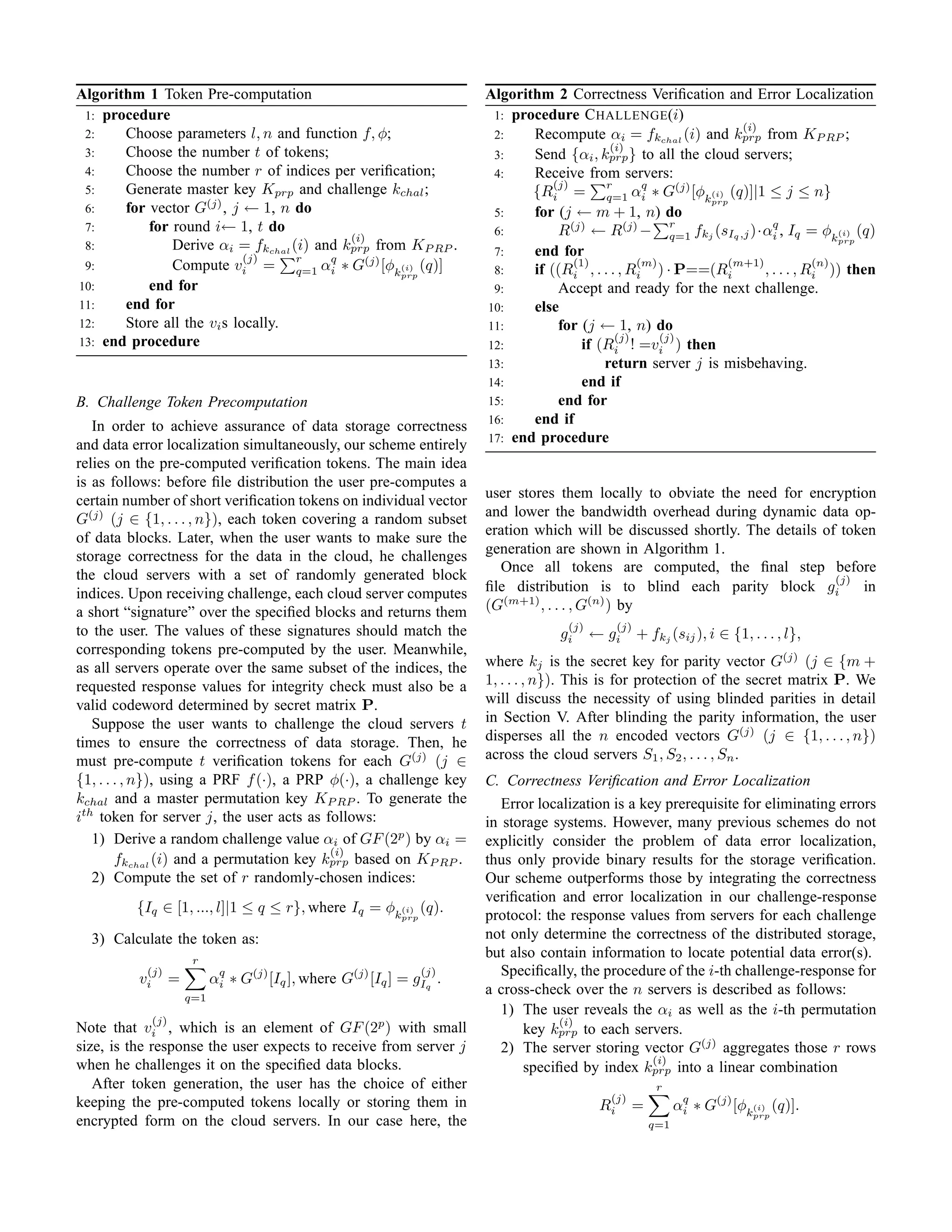 Algorithm 1 Token Pre-computation                                        Algorithm 2 Correctness Veriﬁcation and Error Localization
 1: procedure                                                             1: procedure C HALLENGE (i)
                                                                                                                    (i)
 2:    Choose parameters l, n and function f, φ;                          2:    Recompute αi = fkchal (i) and kprp from KP RP ;
                                                                                               (i)
 3:    Choose the number t of tokens;                                     3:    Send {αi , kprp } to all the cloud servers;
 4:    Choose the number r of indices per veriﬁcation;                    4:    Receive from servers:
                                                                                    (j)
 5:    Generate master key Kprp and challenge kchal ;                           {Ri = r αq ∗ G(j) [φk(i) (q)]|1 ≤ j ≤ n}
                                                                                              q=1 i
       for vector G(j) , j ← 1, n do
                                                                                                               prp
 6:                                                                       5:    for (j ← m + 1, n) do
 7:        for round i← 1, t do                                           6:         R(j) ← R(j) − r fkj (sIq ,j )·αq , Iq = φk(i) (q)
                                           (i)                                                            q=1             i            prp
 8:            Derive αi = fkchal (i) and kprp from KP RP .               7:    end for
                            (j)    r
 9:            Compute vi = q=1 αq ∗ G(j) [φk(i) (q)]
                                        i                                 8:
                                                                                        (1)         (m)
                                                                                if ((Ri , . . . , Ri ) · P==(Ri
                                                                                                                  (m+1)            (n)
                                                                                                                        , . . . , Ri )) then
                                                   prp
10:        end for                                                        9:         Accept and ready for the next challenge.
11:    end for                                                           10:    else
12:    Store all the vi s locally.                                       11:         for (j ← 1, n) do
13: end procedure                                                                               (j)     (j)
                                                                         12:              if (Ri ! =vi ) then
                                                                         13:                  return server j is misbehaving.
                                                                         14:              end if
B. Challenge Token Precomputation                                        15:         end for
   In order to achieve assurance of data storage correctness             16:    end if
                                                                         17: end procedure
and data error localization simultaneously, our scheme entirely
relies on the pre-computed veriﬁcation tokens. The main idea
is as follows: before ﬁle distribution the user pre-computes a
certain number of short veriﬁcation tokens on individual vector          user stores them locally to obviate the need for encryption
G(j) (j ∈ {1, . . . , n}), each token covering a random subset           and lower the bandwidth overhead during dynamic data op-
of data blocks. Later, when the user wants to make sure the              eration which will be discussed shortly. The details of token
storage correctness for the data in the cloud, he challenges             generation are shown in Algorithm 1.
                                                                           Once all tokens are computed, the ﬁnal step before
the cloud servers with a set of randomly generated block                                                                        (j)
indices. Upon receiving challenge, each cloud server computes            ﬁle distribution is to blind each parity block gi          in
a short “signature” over the speciﬁed blocks and returns them            (G(m+1) , . . . , G(n) ) by
to the user. The values of these signatures should match the                           (j)         (j)
                                                                                     gi      ← gi        + fkj (sij ), i ∈ {1, . . . , l},
corresponding tokens pre-computed by the user. Meanwhile,
as all servers operate over the same subset of the indices, the          where kj is the secret key for parity vector G(j) (j ∈ {m +
requested response values for integrity check must also be a             1, . . . , n}). This is for protection of the secret matrix P. We
valid codeword determined by secret matrix P.                            will discuss the necessity of using blinded parities in detail
   Suppose the user wants to challenge the cloud servers t               in Section V. After blinding the parity information, the user
times to ensure the correctness of data storage. Then, he                disperses all the n encoded vectors G(j) (j ∈ {1, . . . , n})
must pre-compute t veriﬁcation tokens for each G(j) (j ∈                 across the cloud servers S1 , S2 , . . . , Sn .
{1, . . . , n}), using a PRF f (·), a PRP φ(·), a challenge key          C. Correctness Veriﬁcation and Error Localization
kchal and a master permutation key KP RP . To generate the                  Error localization is a key prerequisite for eliminating errors
ith token for server j, the user acts as follows:                        in storage systems. However, many previous schemes do not
   1) Derive a random challenge value αi of GF (2p ) by αi =             explicitly consider the problem of data error localization,
                                          (i)
        fkchal (i) and a permutation key kprp based on KP RP .           thus only provide binary results for the storage veriﬁcation.
   2) Compute the set of r randomly-chosen indices:                      Our scheme outperforms those by integrating the correctness
                                                                         veriﬁcation and error localization in our challenge-response
         {Iq ∈ [1, ..., l]|1 ≤ q ≤ r}, where Iq = φk(i) (q).
                                                             prp         protocol: the response values from servers for each challenge
  3) Calculate the token as:                                             not only determine the correctness of the distributed storage,
                       r
                                                                         but also contain information to locate potential data error(s).
           (j)                                                     (j)      Speciﬁcally, the procedure of the i-th challenge-response for
          vi      =         αq ∗ G(j) [Iq ], where G(j) [Iq ] = gIq .
                             i
                      q=1
                                                                         a cross-check over the n servers is described as follows:
                                                                            1) The user reveals the αi as well as the i-th permutation
            (j)                                                                      (i)
Note that vi , which is an element of GF (2p ) with small                      key kprp to each servers.
size, is the response the user expects to receive from server j             2) The server storing vector G(j) aggregates those r rows
                                                                                                      (i)
when he challenges it on the speciﬁed data blocks.                             speciﬁed by index kprp into a linear combination
   After token generation, the user has the choice of either                                                r
                                                                                               (j)
keeping the pre-computed tokens locally or storing them in                                    Ri     =           αq ∗ G(j) [φk(i) (q)].
                                                                                                                  i             prp
encrypted form on the cloud servers. In our case here, the                                                 q=1
 