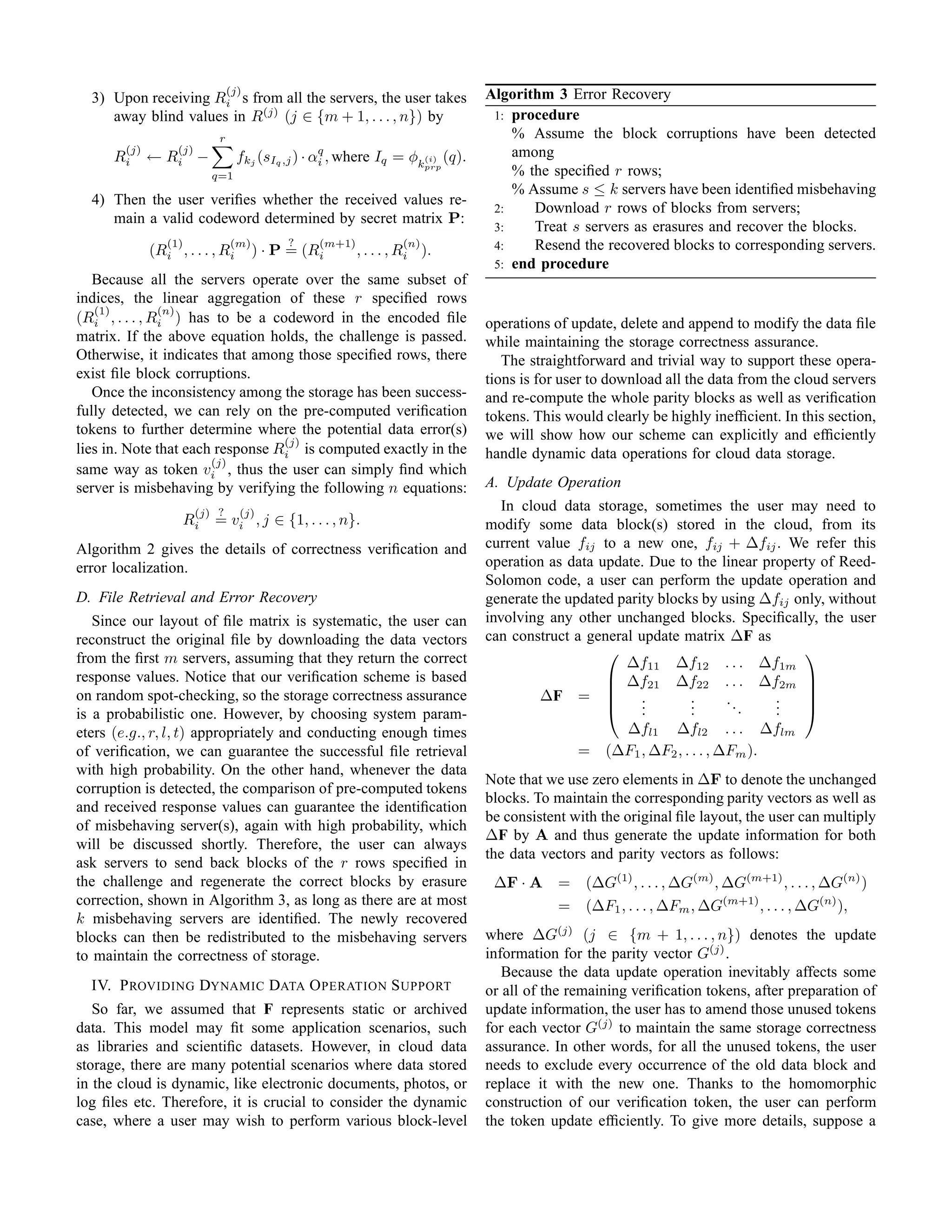 (j)                                            Algorithm 3 Error Recovery
  3) Upon receiving Ri s from all the servers, the user takes
     away blind values in R(j) (j ∈ {m + 1, . . . , n}) by                       1: procedure
                             r                                                      % Assume the block corruptions have been detected
        (j)        (j)                                                              among
      Ri      ← Ri −               fkj (sIq ,j ) · αq , where Iq = φk(i) (q).
                                                    i
                           q=1
                                                                         prp
                                                                                    % the speciﬁed r rows;
                                                                                    % Assume s ≤ k servers have been identiﬁed misbehaving
  4) Then the user veriﬁes whether the received values re-
                                                                                 2:    Download r rows of blocks from servers;
     main a valid codeword determined by secret matrix P:
                                                                                 3:    Treat s servers as erasures and recover the blocks.
                 (1)             (m)        ?     (m+1)            (n)           4:    Resend the recovered blocks to corresponding servers.
              (Ri , . . . , Ri         ) · P = (Ri        , . . . , Ri ).
                                                                                 5: end procedure
   Because all the servers operate over the same subset of
indices, the linear aggregation of these r speciﬁed rows
   (1)         (n)
(Ri , . . . , Ri ) has to be a codeword in the encoded ﬁle                      operations of update, delete and append to modify the data ﬁle
matrix. If the above equation holds, the challenge is passed.                   while maintaining the storage correctness assurance.
Otherwise, it indicates that among those speciﬁed rows, there                      The straightforward and trivial way to support these opera-
exist ﬁle block corruptions.                                                    tions is for user to download all the data from the cloud servers
   Once the inconsistency among the storage has been success-                   and re-compute the whole parity blocks as well as veriﬁcation
fully detected, we can rely on the pre-computed veriﬁcation                     tokens. This would clearly be highly inefﬁcient. In this section,
tokens to further determine where the potential data error(s)                   we will show how our scheme can explicitly and efﬁciently
                                  (j)
lies in. Note that each response Ri is computed exactly in the                  handle dynamic data operations for cloud data storage.
                       (j)
same way as token vi , thus the user can simply ﬁnd which
server is misbehaving by verifying the following n equations:                   A. Update Operation
                         (j) ?     (j)
                                                                                   In cloud data storage, sometimes the user may need to
                    Ri      = vi , j ∈ {1, . . . , n}.                          modify some data block(s) stored in the cloud, from its
Algorithm 2 gives the details of correctness veriﬁcation and                    current value fij to a new one, fij + ∆fij . We refer this
error localization.                                                             operation as data update. Due to the linear property of Reed-
                                                                                Solomon code, a user can perform the update operation and
D. File Retrieval and Error Recovery                                            generate the updated parity blocks by using ∆fij only, without
   Since our layout of ﬁle matrix is systematic, the user can                   involving any other unchanged blocks. Speciﬁcally, the user
reconstruct the original ﬁle by downloading the data vectors                    can construct a general update matrix ∆F as
from the ﬁrst m servers, assuming that they return the correct                                                                   
                                                                                                      ∆f11 ∆f12 . . . ∆f1m
response values. Notice that our veriﬁcation scheme is based                                        ∆f21 ∆f22 . . . ∆f2m 
                                                                                                                                 
on random spot-checking, so the storage correctness assurance                            ∆F =  .                .     ..     .   
is a probabilistic one. However, by choosing system param-                                          .   .       .
                                                                                                                 .        .   .
                                                                                                                              .   
eters (e.g., r, l, t) appropriately and conducting enough times                                      ∆fl1 ∆fl2 . . . ∆flm
of veriﬁcation, we can guarantee the successful ﬁle retrieval                                  =   (∆F1 , ∆F2 , . . . , ∆Fm ).
with high probability. On the other hand, whenever the data
                                                                                Note that we use zero elements in ∆F to denote the unchanged
corruption is detected, the comparison of pre-computed tokens
                                                                                blocks. To maintain the corresponding parity vectors as well as
and received response values can guarantee the identiﬁcation
                                                                                be consistent with the original ﬁle layout, the user can multiply
of misbehaving server(s), again with high probability, which
                                                                                ∆F by A and thus generate the update information for both
will be discussed shortly. Therefore, the user can always
                                                                                the data vectors and parity vectors as follows:
ask servers to send back blocks of the r rows speciﬁed in
the challenge and regenerate the correct blocks by erasure                       ∆F · A =       (∆G(1) , . . . , ∆G(m) , ∆G(m+1) , . . . , ∆G(n) )
correction, shown in Algorithm 3, as long as there are at most                          =       (∆F1 , . . . , ∆Fm , ∆G(m+1) , . . . , ∆G(n) ),
k misbehaving servers are identiﬁed. The newly recovered
blocks can then be redistributed to the misbehaving servers                     where ∆G(j) (j ∈ {m + 1, . . . , n}) denotes the update
to maintain the correctness of storage.                                         information for the parity vector G(j) .
                                                                                   Because the data update operation inevitably affects some
  IV. P ROVIDING DYNAMIC DATA O PERATION S UPPORT                               or all of the remaining veriﬁcation tokens, after preparation of
   So far, we assumed that F represents static or archived                      update information, the user has to amend those unused tokens
data. This model may ﬁt some application scenarios, such                        for each vector G(j) to maintain the same storage correctness
as libraries and scientiﬁc datasets. However, in cloud data                     assurance. In other words, for all the unused tokens, the user
storage, there are many potential scenarios where data stored                   needs to exclude every occurrence of the old data block and
in the cloud is dynamic, like electronic documents, photos, or                  replace it with the new one. Thanks to the homomorphic
log ﬁles etc. Therefore, it is crucial to consider the dynamic                  construction of our veriﬁcation token, the user can perform
case, where a user may wish to perform various block-level                      the token update efﬁciently. To give more details, suppose a
 